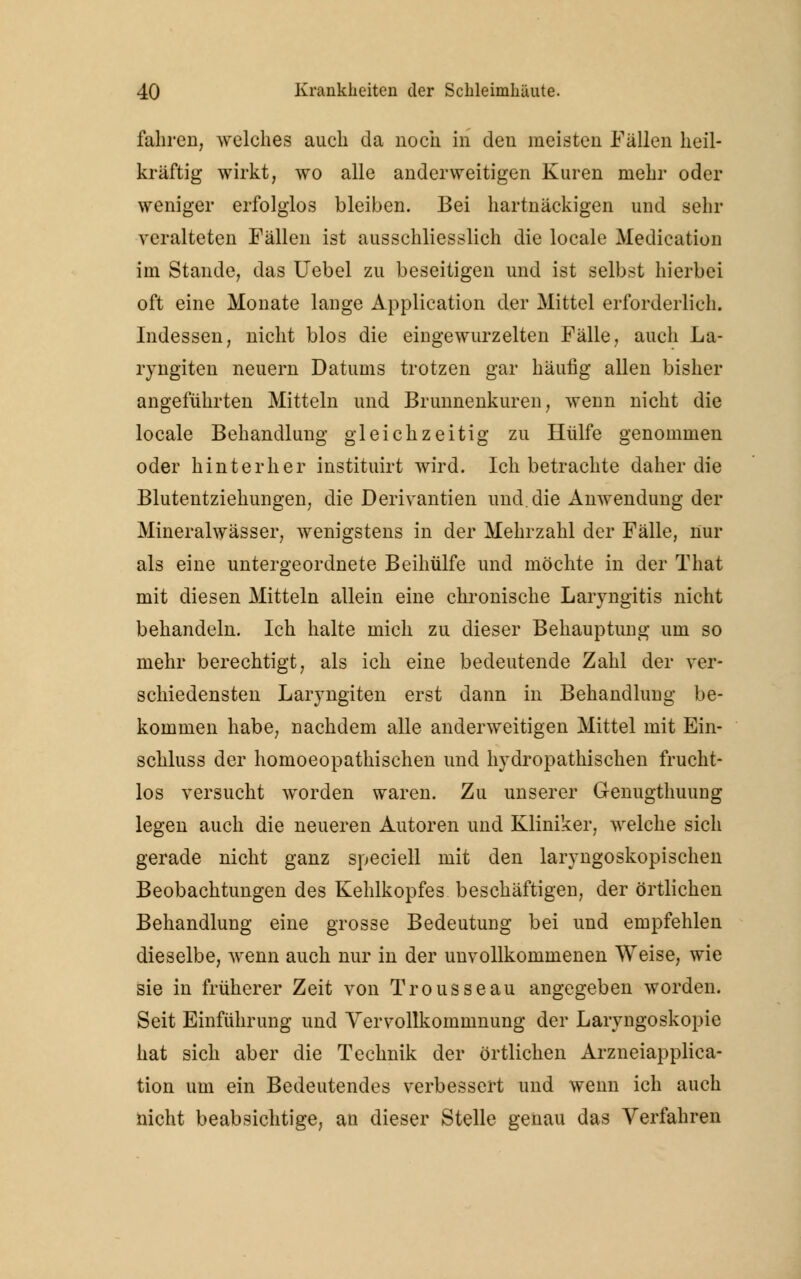 fahren, welches auch da noch in den meisten Fällen heil- kräftig wirkt, wo alle anderweitigen Kuren mehr oder weniger erfolglos bleiben. Bei hartnäckigen und sehr veralteten Fällen ist ausschliesslich die locale Medication im Stande, das Uebel zu beseitigen und ist selbst hierbei oft eine Monate lange Application der Mittel erforderlich. Indessen, nicht blos die eingewurzelten Fälle, auch La- ryngiten neuern Datums trotzen gar häufig allen bisher angeführten Mitteln und Brunnenkuren, wenn nicht die locale Behandlung gleichzeitig zu Hülfe genommen oder hinterher instituirt wird. Ich betrachte daher die Blutentziehungen, die Derivantien und. die Anwendung der Mineralwässer, wenigstens in der Mehrzahl der Fälle, nur als eine untergeordnete Beihülfe und möchte in der That mit diesen Mitteln allein eine chronische Laryngitis nicht behandeln. Ich halte mich zu dieser Behauptung um so mehr berechtigt, als ich eine bedeutende Zahl der ver- schiedensten Laryngiten erst dann in Behandlung be- kommen habe, nachdem alle anderweitigen Mittel mit Ein- schluss der homoeopathischen und hydropathischen frucht- los versucht worden waren. Zu unserer G-enugthuung legen auch die neueren Autoren und Kliniker, welche sich gerade nicht ganz speciell mit den laryngoskopischen Beobachtungen des Kehlkopfes beschäftigen, der örtlichen Behandlung eine grosse Bedeutung bei und empfehlen dieselbe, wenn auch nur in der unvollkommenen Weise, wie sie in früherer Zeit von Trousseau angegeben worden. Seit Einführung und Vervollkommnung der Laryngoskopie hat sich aber die Technik der örtlichen Arzneiapplica- tion um ein Bedeutendes verbessert und wenn ich auch nicht beabsichtige, an dieser Stelle genau das Verfahren