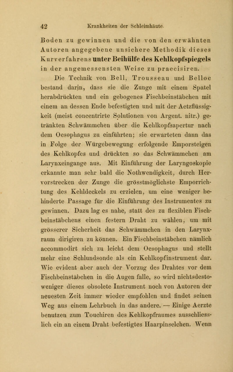 Boden zu gewinnen und die von den erwähnten Autoren angegebene unsichere Methodik dieses Kur Verfahrens unter Beihülfe des Kehlkopfspiegels in der angemessensten Weise zu praecisiren. Die Technik von Bell, Trousseau und Belloc bestand darin, dass sie die Zunge mit einem Spatel herabdrückten und ein gebogenes Fischbeinstäbchen mit einem an dessen Ende befestigten und mit der Aetzflüssig- keit (meist concentrirte Solutionen von Argent. nitr.) ge- tränkten Schwämmchen über die Kehlkopfsapertur nach dem Oesophagus zu einführten; sie erwarteten dann das in Folge der Würgebewegung erfolgende Emporsteigen des Kehlkopfes und drückten so das Schwammchen am Larynxeingange aus. Mit Einführung der Laryngoskopie erkannte man sehr bald die Notwendigkeit, durch Her- vorstrecken der Zunge die grösstmöglichste Emporrich- tung des Kehldeckels zu erzielen, um eine weniger be- hinderte Passage für die Einführung des Instrumentes zu gewinnen. Dazu lag es nahe, statt des zu flexiblen Fisch- beinstäbchens einen festern Draht zu wählen, um mit grösserer Sicherheit das Schwämmchen in den Larynx- raum dirigiren zu können. Ein Fischbeinstäbchen nämlich aecommodirt sich zu leicht dem Oesophagus und stellt mehr eine Schlundsonde als ein Kehlkopfinstrument dar. Wie evident aber auch der Vorzug des Drahtes vor dem Fischbeinstäbchen in die Augen falle, so wird nichtsdesto- weniger dieses obsolete Instrument noch von Autoren der neuesten Zeit immer wieder empfohlen und findet seinen Weg aus einem Lehrbuch in das andere. — Einige Aerzte benutzen zum Touchiren des Kehlkopfraumes ausschliess- lich ein an einem Draht befestigtes Haarpinselchen. Wenn