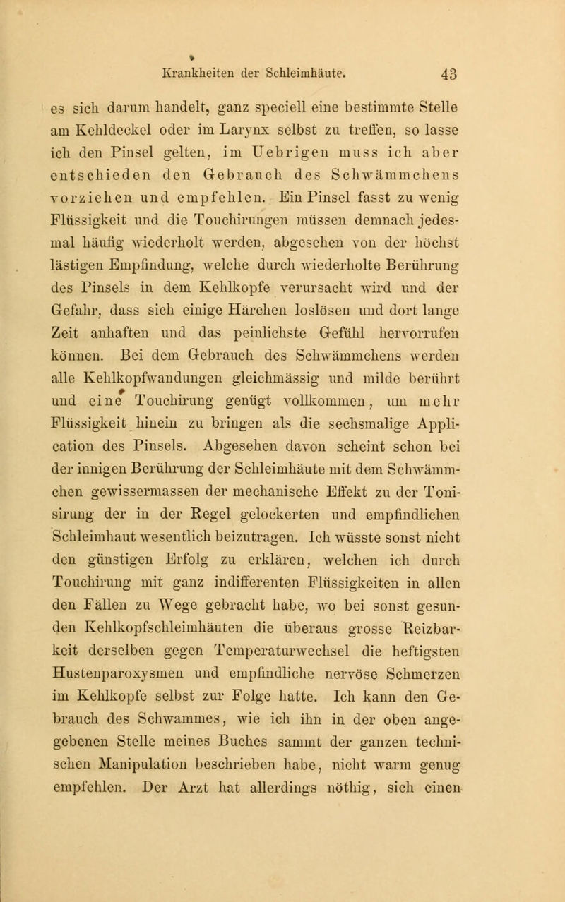 es sich darum handelt, ganz speciell eine bestimmte Stelle am Kehldeckel oder im Larynx selbst zu treffen, so lasse ich den Pinsel gelten, im Uebrigen muss ich aber entschieden den Gebrauch des Schwäinmchens vorziehen und empfehlen. Ein Pinsel fasst zuwenig Flüssigkeit und die Touchirungen müssen demnach jedes- mal häufig wiederholt werden, abgesehen von der höchst lästigen Empfindung, welche durch wiederholte Berührung des Pinsels in dem Kehlkopfe verursacht wird und der Gefahr, dass sich einige Härchen loslösen und dort lange Zeit anhaften und das peinlichste Gefühl hervorrufen können. Bei dem Gebrauch des Schwämmchens werden alle Kehlkopfwandungen gleichmässig und milde berührt und eine Touchirung genügt vollkommen, um mehr Flüssigkeit hinein zu bringen als die sechsmalige Appli- cation des Pinsels. Abgesehen davon scheint schon bei der innigen Berührung der Schleimhäute mit dem Schwämm- chen gewissermassen der mechanische Effekt zu der Toni- sirung der in der Regel gelockerten und empfindlichen Schleimhaut wesentlich beizutragen. Ich wüsste sonst nicht den günstigen Erfolg zu erklären, welchen ich durch Touchirung mit ganz indifferenten Flüssigkeiten in allen den Fällen zu Wege gebracht habe, wo bei sonst gesun- den Kehlkopfschleimhäuten die überaus grosse Reizbar- keit derselben gegen Temperaturwechsel die heftigsten Hustenparoxvsmen und empfindliche nervöse Schmerzen im Kehlkopfe selbst zur Folge hatte. Ich kann den Ge- brauch des Schwammes, wie ich ihn in der oben ange- gebenen Stelle meines Buches sammt der ganzen techni- schen Manipulation beschrieben habe, nicht warm genug empfehlen. Der Arzt hat allerdings nöthig, sich einen