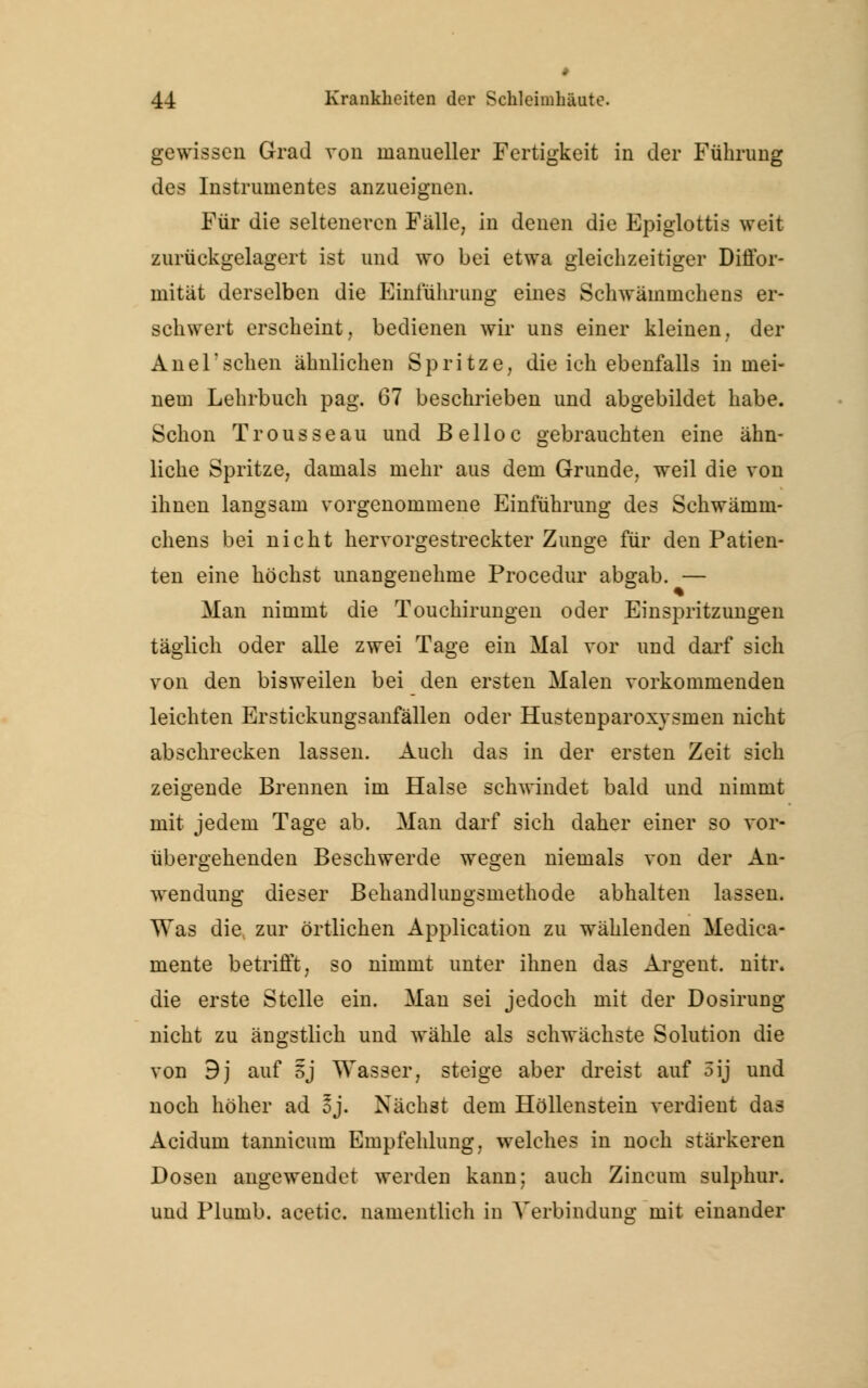 . 44 Krankheiten der Schleimhäute. gewissen Grad von manueller Fertigkeit in der Führung des Instrumentes anzueignen. Für die selteneren Fälle, in denen die Epiglottis weit zurückgelagert ist und wo bei etwa gleichzeitiger Diffor- mität derselben die Einführung eines Schwämmchens er- schwert erscheint, bedienen wir uns einer kleinen, der Anel'sehen ähnlichen Spritze, die ich ebenfalls in mei- nem Lehrbuch pag. 67 beschrieben und abgebildet habe. Schon Trousseau und Belloc gebrauchten eine ähn- liche Spritze, damals mehr aus dem Grunde, weil die von ihnen langsam vorgenommene Einführung des Schwämm- chens bei nicht hervorgestreckter Zunge für den Patien- ten eine höchst unangenehme Procedur abgab. — Man nimmt die Touchirungen oder Einspritzungen täglich oder alle zwei Tage ein Mal vor und darf sich von den bisweilen bei den ersten Malen vorkommenden leichten Erstickungsanfallen oder Hustenparoxysmen nicht abschrecken lassen. Auch das in der ersten Zeit sich zeigende Brennen im Halse schwindet bald und nimmt mit jedem Tage ab. Man darf sich daher einer so vor- übergehenden Beschwerde wegen niemals von der An- wendung dieser BehandliiDgsmethode abhalten lassen. Was die zur örtlichen Application zu wählenden Medica- mente betrifft, so nimmt unter ihnen das Argent. nitr. die erste Stelle ein. Man sei jedoch mit der Dosirung nicht zu ängstlich und wähle als schwächste Solution die von 9j auf 5j Wasser, steige aber dreist auf oij und noch höher ad oj. Nächst dem Höllenstein verdient das Acidum tannicum Empfehlung, welches in noch stärkeren Dosen angewendet werden kann; auch Zincum sulphur. und Plumb. acetic. namentlich in Verbindung mit einander