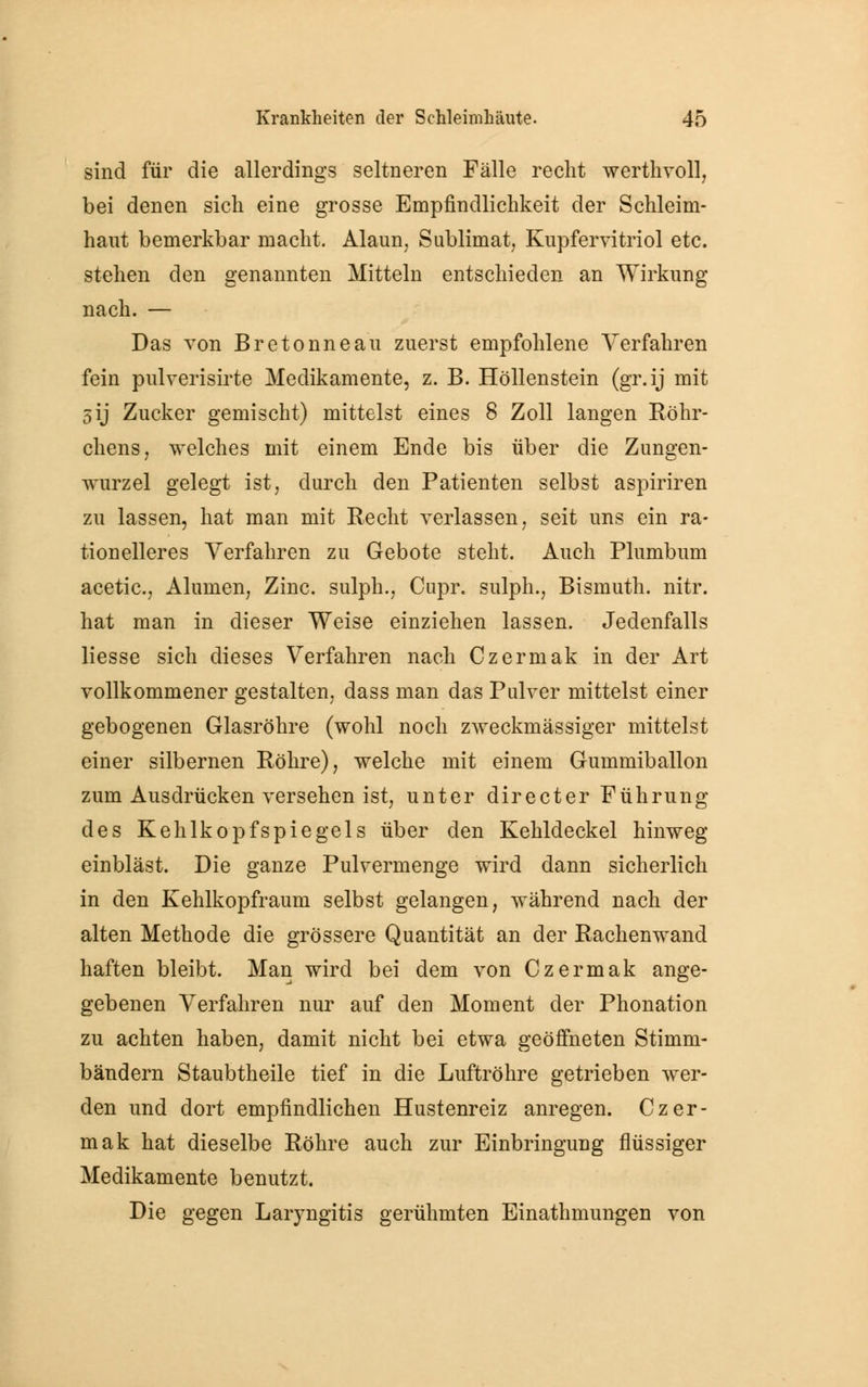 sind für die allerdings seltneren Fälle recht werthvoll, bei denen sich eine grosse Empfindlichkeit der Schleim- haut bemerkbar macht. Alaun; Sublimat Kupfervitriol etc. stehen den genannten Mitteln entschieden an Wirkung nach. — Das von Bretonneau zuerst empfohlene Verfahren fein pulverisirte Medikamente, z. B. Höllenstein (gr.ij mit 5ij Zucker gemischt) mittelst eines 8 Zoll langen Röhr- chens , welches mit einem Ende bis über die Zungen- wurzel gelegt ist, durch den Patienten selbst aspiriren zu lassen, hat man mit Recht verlassen, seit uns ein ra- tionelleres Verfahren zu Gebote steht. Auch Plumbum acetic, Aluinen, Zinc. sulph., Cupr. sulph., Bismuth. nitr. hat man in dieser Weise einziehen lassen. Jedenfalls liesse sich dieses Verfahren nach Czermak in der Art vollkommener gestalten, dass man das Pulver mittelst einer gebogenen Glasröhre (wohl noch zweckmässiger mittelst einer silbernen Röhre), welche mit einem Gummiballon zum Ausdrücken versehen ist, unter directer Führung des Kehlkopfspiegels über den Kehldeckel hinweg einbläst. Die ganze Pulvermenge wird dann sicherlich in den Kehlkopfraum selbst gelangen, während nach der alten Methode die grössere Quantität an der Rachenwand haften bleibt. Man wird bei dem von Czermak ange- gebenen Verfahren nur auf den Moment der Phonation zu achten haben, damit nicht bei etwa geöffneten Stimm- bändern Staubtheile tief in die Luftröhre getrieben wer- den und dort empfindlichen Hustenreiz anregen. Czer- mak hat dieselbe Röhre auch zur Einbringung flüssiger Medikamente benutzt. Die gegen Laryngitis gerühmten Einathmungen von