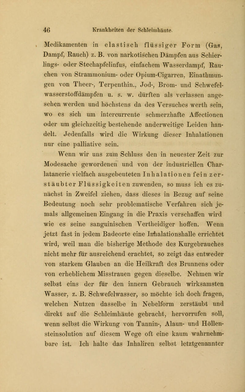 Medikamenten in elastisch flüssiger Form (Gas, Dampf, Rauch) z. B. von narkotischen Dämpfen aus Schier- lings- oder Stechapfelinfus, einfachem Wasserdampf, Rau- chen von Strammonium- oder Opium-Cigarren, Einatmun- gen von Theer-, Terpenthin., Jod-, Brom- und Schwefel- wasserstoffdänipfen u. s. w. dürften als verlassen ange- sehen werden und höchstens da des Versuches werth sein, wo es sich um intercurrente schmerzhafte Affectioncn oder um gleichzeitig bestehende anderweitige Leiden han- delt. Jedenfalls wird die Wirkung dieser Inhalationen nur eine palliative sein. Wenn wir uns zum Schluss den in neuester Zeit zur Modesache gewordenen und von der industriellen Char- latanerie vielfach ausgebeuteten Inhalationen fein zer- stäubter Flüssigkeiten zuwenden, so muss ich es zu- nächst in Zweifel ziehen, dass dieses in Bezug auf seine Bedeutung noch sehr problematische Verfahren sich je- mals allgemeinen Eingang in die Praxis verschaffen wird wie es seine sanguinischen Vertheidiger hoffen. Wenn jetzt fast in jedem Badeorte eine Inhalation shalle errichtet wird, weil man die bisherige Methode des Kurgebrauches nicht mehr für ausreichend erachtet, so zeigt das entweder von starkem Glauben an die Heilkraft des Brunnens oder von erheblichem Misstrauen gegen dieselbe. Nehmen wir selbst eins der für den innern Gebrauch wirksamsten Wasser, z. B. Schwefelwasser, so möchte ich doch fragen, welchen Nutzen dasselbe in Nebelform zerstäubt und direkt auf die Schleimhäute gebracht, hervorrufen soll, wenn selbst die Wirkung von Tannin-, Alaun- und Höllen- steinsolution auf diesem Wege oft eine kaum wahrnehm- bare ist. Ich halte das Inhaliren selbst letztgenannter