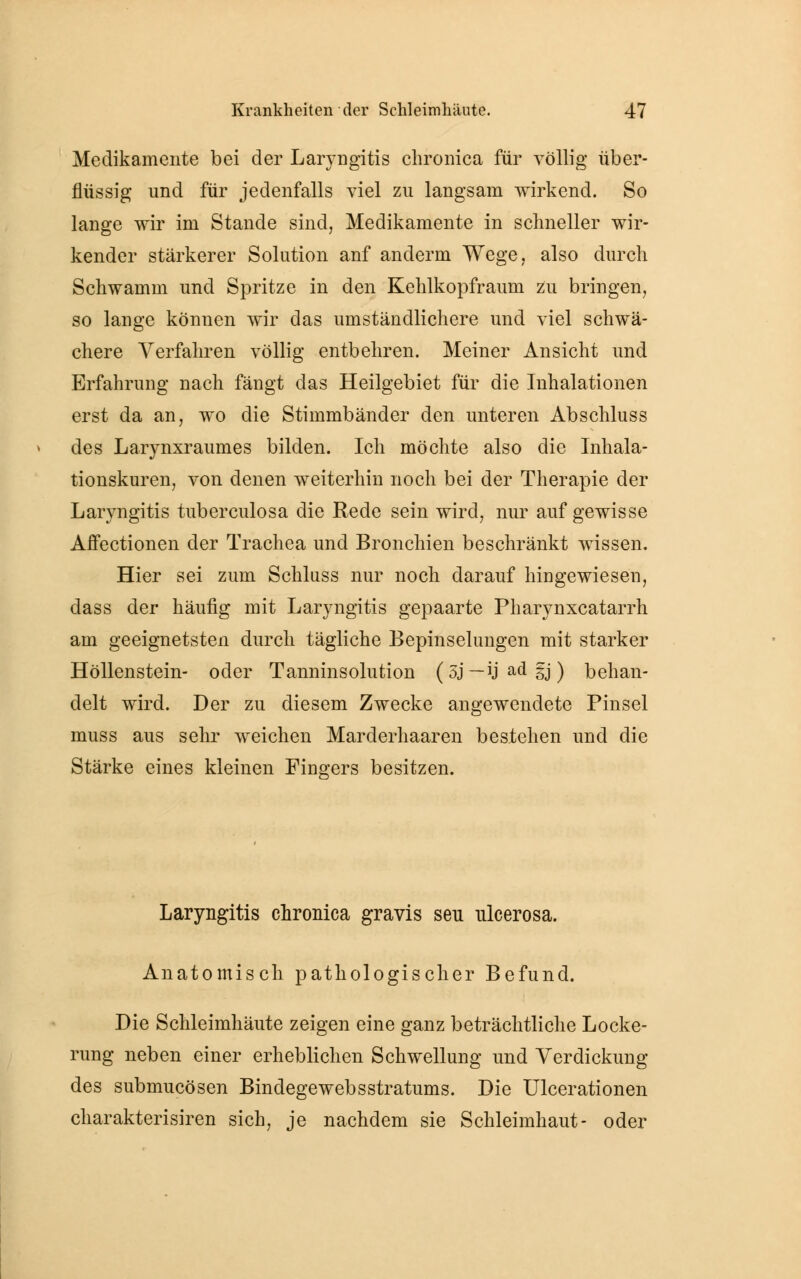 Medikamente bei der Laryngitis chronica für völlig über- flüssig und für jedenfalls viel zu langsam wirkend. So lange wir im Stande sind, Medikamente in schneller wir- kender stärkerer Solution anf anderm Wege, also durch Schwamm und Spritze in den Kehlkopfraum zu bringen, so lange können wir das umständlichere und viel schwä- chere Verfahren völlig entbehren. Meiner Ansicht und Erfahrung nach fängt das Heilgebiet für die Inhalationen erst da an, wo die Stimmbänder den unteren Abschluss des Larynxraumes bilden. Ich möchte also die Inhala- tionskuren, von denen weiterhin noch bei der Therapie der Laryngitis tuberculosa die Rede sein wird, nur auf gewisse Affectionen der Trachea und Bronchien beschränkt wissen. Hier sei zum Schluss nur noch darauf hingewiesen, dass der häufig mit Laryngitis gepaarte Pharynxcatarrh am geeignetsten durch tägliche Bepinselungen mit starker Höllenstein- oder Tanninsolution (5j—ijadgj) behan- delt wird. Der zu diesem Zwecke angewendete Pinsel muss aus sehr weichen Marderhaaren bestehen und die Stärke eines kleinen Fingers besitzen. Laryngitis chronica gravis seu ulcerosa. Anatomisch pathologischer Befund. Die Schleimhäute zeigen eine ganz beträchtliche Locke- rung neben einer erheblichen Schwellung und Verdickung des submucösen Bindegewebsstratums. Die Ulcerationen charakterisiren sich, je nachdem sie Schleimhaut- oder