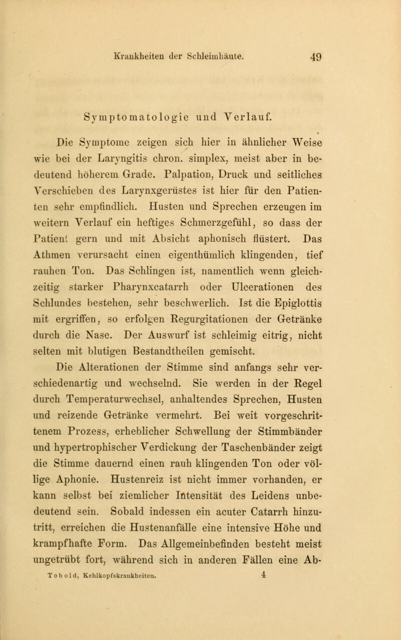 Symptomatologie und Verlauf. Die Symptome zeigen sich hier in ähnlicher Weise wie bei der Laryngitis chron. siniplex, meist aber in be- deutend höherem Grade. Palpation, Druck und seitliches Verschieben des Larynxgerüstes ist hier für den Patien- ten sehr empfindlich. Husten und Sprechen erzeugen im weitern Verlauf ein heftiges Schmerzgefühl, so dass der Patient gern und mit Absicht aphonisch flüstert. Das Athmen verursacht einen eigenthümlich klingenden, tief rauhen Ton. Das Schlingen ist, namentlich wenn gleich- zeitig starker Pharynxcatarrh oder Ulcerationen des Schlundes bestehen, sehr beschwerlich. Ist die Epiglottis mit ergriffen, so erfolgen Regurgitationen der Getränke durch die Nase. Der Auswurf ist schleimig eitrig, nicht selten mit blutigen Bestandtheilen gemischt. Die Alterationen der Stimme sind anfangs sehr ver- schiedenartig und wechselnd. Sie werden in der Regel durch Temperaturwechsel, anhaltendes Sprechen, Husten und reizende Getränke vermehrt. Bei weit vorgeschrit- tenem Prozess, erheblicher Schwellung der Stimmbänder und hypertrophischer Verdickung der Taschenbänder zeigt die Stimme dauernd einen rauh klingenden Ton oder völ- lige Aphonie. Hustenreiz ist nicht immer vorhanden, er kann selbst bei ziemlicher Intensität des Leidens unbe- deutend sein. Sobald indessen ein acuter Catarrh hinzu- tritt, erreichen die Hustenanfälle eine intensive Höhe und krampfhafte Form. Das Allgemeinbefinden besteht meist ungetrübt fort, während sich in anderen Fällen eine Ab- Tobold, Kehlkopfskraukheiten. 4