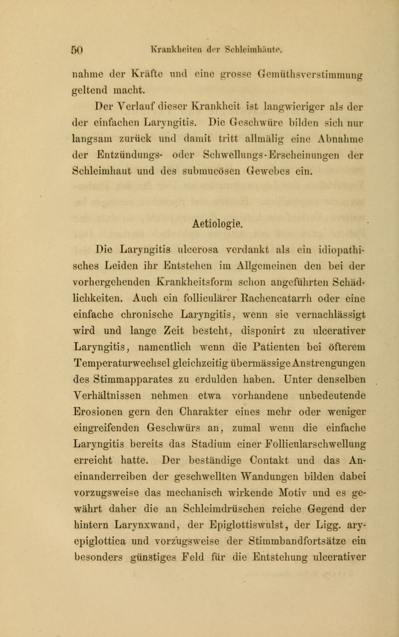 nähme der Kräfte und eine grosse Gemüthsverstimmung geltend macht. Der Verlauf dieser Krankheit ist langwieriger als der der einfachen Laryngitis. Die Geschwüre bilden sich nur langsam zurück und damit tritt allmälig eine Abnahme der Entzündungs- oder Schwellungs-Erscheinungen der Schleimhaut und des submueösen Gewebes ein. Aetiologie. Die Laryngitis ulcerosa verdankt als ein idiopathi- sches Leiden ihr Entstehen im Allgemeinen den bei der vorhergehenden Krankheitsform schon angeführten Schäd- lichkeiten. Auch ein folliculärer Rachencatarrh oder eine einfache chronische Laryngitis, wenn sie vernachlässigt wird und lange Zeit besteht, disponirt zu ulcerativer Laryngitis, namentlich wenn die Patienten bei öfterem Temperaturwechsel gleichzeitig übermässige Anstrengungen des Stimmapparates zu erdulden haben. Unter denselben Verhältnissen nehmen etwa vorhandene unbedeutende Erosionen gern den Charakter eines mehr oder weniger eingreifenden Geschwürs an, zumal wenn die einfache Laryngitis bereits das Stadium einer Follicularschwellung erreicht hatte. Der beständige Contakt und das An- einanderreihen der geschwellten Wandungen bilden dabei vorzugsweise das mechanisch wirkende Motiv und es ge- währt daher die an Schleimdrüschen reiche Gegend der hintern Larynxwand, der Epiglottiswulst, der Ligg. ary- epiglottica und vorzugsweise der Stimmbandfortsätze ein besonders günstiges Feld für die Entstehung ulcerativer