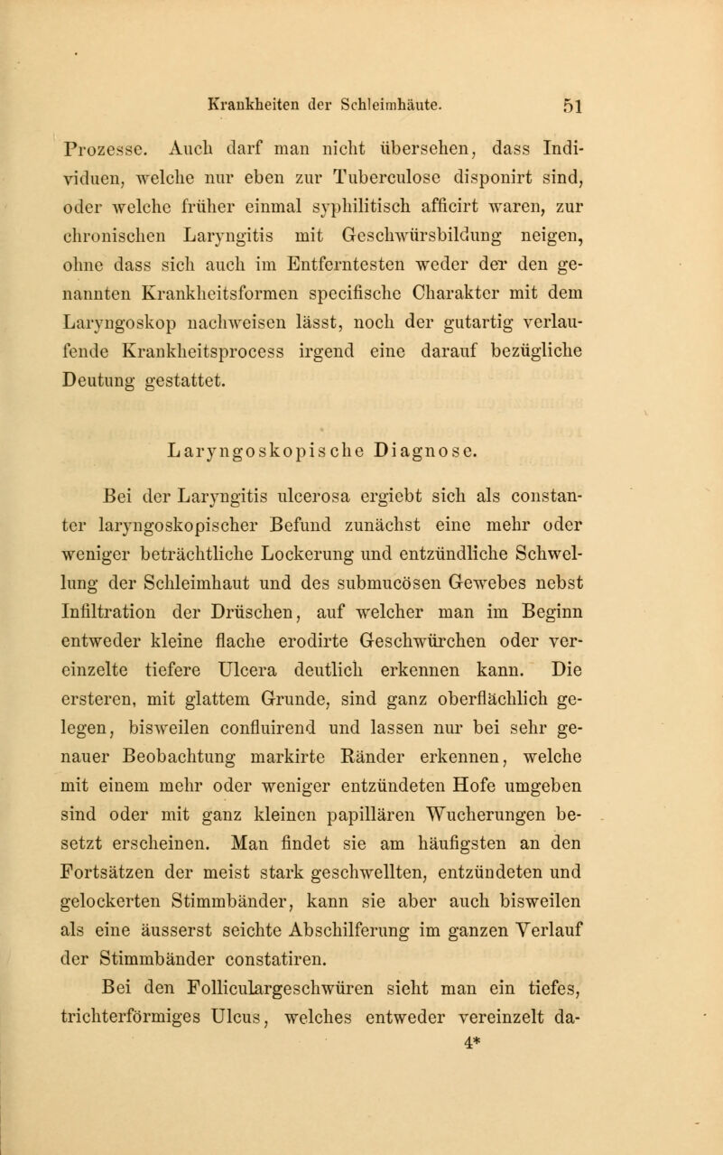 Prozesse. Auch darf man nicht übersehen, dass Indi- viduen, welche nur eben zur Tuberculose disponirt sind, oder welche früher einmal syphilitisch afficirt waren, zur chronischen Laryngitis mit Geschwürsbildung neigen, ohne dass sich auch im Entferntesten weder der den ge- nannten Krankheitsformen specifische Charakter mit dem Laryngoskop nachweisen lässt, noch der gutartig verlau- fende Krankheitsprocess irgend eine darauf bezügliche Deutung gestattet. Laryngoskopische Diagnose. Bei der Laryngitis ulcerosa ergiebt sich als constan- ter laryngoskopischer Befund zunächst eine mehr oder weniger beträchtliche Lockerung und entzündliche Schwel- lung der Schleimhaut und des submucösen Gewebes nebst Infiltration der Drüschen, auf welcher man im Beginn entweder kleine flache erodirte Geschwürchen oder ver- einzelte tiefere Ulcera deutlich erkennen kann. Die ersteren, mit glattem Grunde, sind ganz oberflächlich ge- legen, bisweilen confluirend und lassen nur bei sehr ge- nauer Beobachtung markirte Ränder erkennen, welche mit einem mehr oder weniger entzündeten Hofe umgeben sind oder mit ganz kleinen papillären Wucherungen be- setzt erscheinen. Man findet sie am häufigsten an den Fortsätzen der meist stark geschwellten, entzündeten und gelockerten Stimmbänder, kann sie aber auch bisweilen als eine äusserst seichte Abschilferung im ganzen Verlauf der Stimmbänder constatiren. Bei den Folliculargeschwüren sieht man ein tiefes, trichterförmiges Ulcus, welches entweder vereinzelt da- 4*