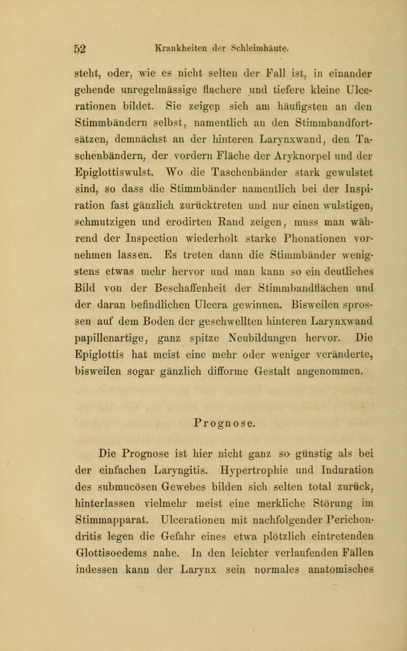 steht, oder, wie es nicht selten der Fall ist, in einander gehende unregelmässige flachere und tiefere kleine Ulce- rationen bildet. Sie zeigen sich am häufigsten an den Stimmbändern selbst, namentlich an den Stimmbandfort- sätzen, demnächst an der hinteren Larynxwand, den Ta- schenbändern, der vordem Fläche der Aryknorpel und der Epiglottiswulst. Wo die Taschenbänder stark gewulstet sind, so dass die Stimmbänder namentlich bei der Inspi- ration fast gänzlich zurücktreten und nur einen wulstigen, schmutzigen und erodirten Rand zeigen, muss man wäh- rend der Inspection wiederholt starke Phonationen vor- nehmen lassen. Es treten dann die Stimmbänder wenig- stens etwas mehr hervor und man kann so ein deutliches Bild von der Beschaffenheit der Stimmbandflächen und der daran befindlichen Ulcera gewinnen. Bisweilen spros- sen auf dem Boden der geschwellten hinteren Larynxwand papillenartige, ganz spitze Neubildungen hervor. Die Epiglottis hat meist eine mehr oder weniger veränderte, bisweilen sogar gänzlich difforme Gestalt angenommen. Prognose. Die Prognose ist hier nicht ganz so günstig als bei der einfachen Laryngitis. Hypertrophie und Induration des submucösen Gewebes bilden sich selten total zurück, hinterlassen vielmehr meist eine merkliche Störung im Stimmapparat. Ulcerationen mit nachfolgender Perichon- dritis legen die Gefahr eines etwa plötzlich eintretenden Glottisoedems nahe. In den leichter verlaufenden Fällen indessen kann der Larynx sein normales anatomisches