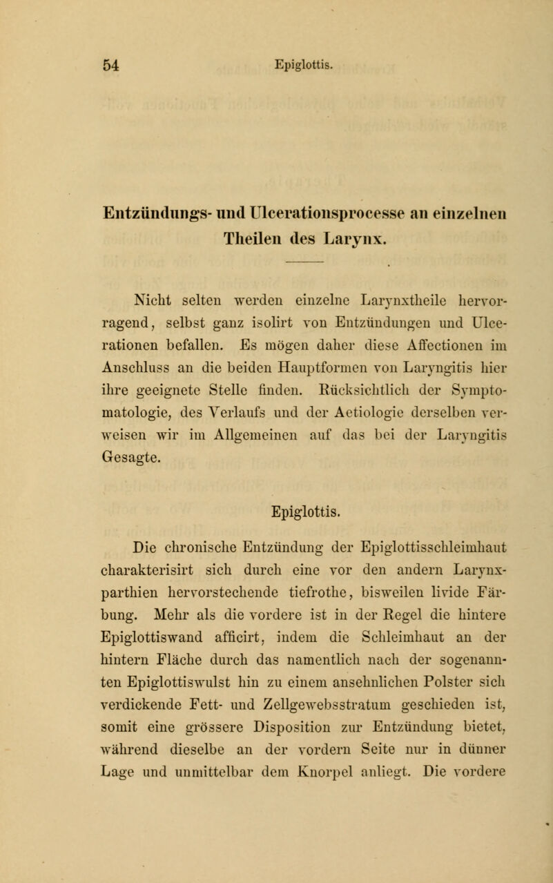 Entzündungs- und Ulcerationsprocesse an einzelnen Theilen des Larynx. Nicht selten werden einzelne Larynxtheile hervor- ragend, selbst ganz isolirt von Entzündungen und Ulce- rationen befallen. Es mögen daher diese Affectionen im Anschluss an die beiden Hauptformen von Laryngitis hier ihre geeignete Stelle finden. Rücksichtlich der Sympto- matologie, des Verlaufs und der Aetiologie derselben ver- weisen wir im Allgemeinen auf das bei der Laryngitis Gesagte. Epiglottis. Die chronische Entzündung der Epiglottisschleimhaut charakterisirt sich durch eine vor den andern Larynx- parthien hervorstechende tiefrothe, bisweilen livide Fär- bung. Mehr als die vordere ist in der Regel die hintere Epiglottiswand afficirt, indem die Schleimhaut an der hintern Fläche durch das namentlich nach der sogenann- ten Epiglottiswulst hin zu einem ansehnlichen Polster sich verdickende Fett- und Zellgewebsstratum geschieden ist, somit eine grössere Disposition zur Entzündung bietet, während dieselbe an der vordem Seite nur in dünner Lage und unmittelbar dem Knorpel anliegt. Die vordere