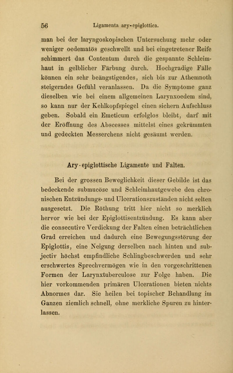 man bei der lar}rngoskopischen Untersuchung mehr oder weniger oedematös geschwellt und bei eingetretener Reife schimmert das Contentum durch die gespannte Schleim- haut in gelblicher Färbung durch. Hochgradige Fälle können ein sehr beängstigendes, sich bis zur Athemnoth steigerndes Gefühl veranlassen. Da die Symptome ganz dieselben wie bei einem allgemeinen Larynxoedem sind, so kann nur der Kehlkopfspiegel einen sichern Aufschluss geben. Sobald ein Emeticum erfolglos bleibt, darf mit der Eröffnung des Abscesses mittelst eines gekrümmten und gedeckten Messerchens nicht gesäumt werden. Ary - epiglottische Ligamente und Falten. Bei der grossen Beweglichkeit dieser Gebilde ist das bedeckende submucöse und Schleimhautgewebe den chro- nischen Entzündungs- und Ulcerationszuständen nicht selten ausgesetzt. Die Röthung tritt hier nicht so merklich hervor wie bei der Epiglottisentzündung. Es kann aber die consecutive Verdickung der Falten einen beträchtlichen Grad erreichen und dadurch eine Bewegungsstörung der Epiglottis, eine Neigung derselben nach hinten und sub- jectiv höchst empfindliche Schlingbeschwerden und sehr erschwertes Sprechvermögen wie in den vorgeschrittenen Formen der Larynxtuberculose zur Folge haben. Die hier vorkommenden primären Ulcerationen bieten nichts Abnormes dar. Sie heilen bei topischer Behandlung im Ganzen ziemlich schnell, ohne merkliche Spuren zu hinter- lassen.