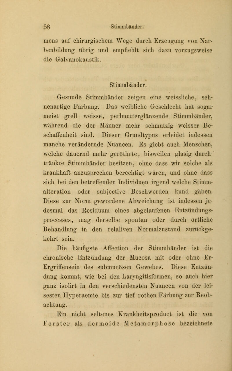 mens auf chirurgischem Wege durch Erzeugung von Nar- benbildung übrig und empfiehlt sich dazu vorzugsweise die Galvanokaustik. Stimmbänder. Gesunde Stimmbänder zeigen eine weissliche, seh- nenartige Färbung. Das weibliche Geschlecht hat sogar meist grell weisse, perlmutterglänzende Stimmbänder, während die der Männer mehr schmutzig weisser Be- schaffenheit sind. Dieser Grundtypus erleidet indessen manche verändernde Nuancen. Es giebt auch Menschen, welche dauernd mehr geröthete, bisweilen glasig durch- tränkte Stimmbänder besitzen, ohne dass wir solche als krankhaft anzusprechen berechtigt wären, und ohne dass sich bei den betreffenden Individuen irgend welche Stimm- alteration oder subjeetive Beschwerden kund gäben. Diese zur Norm gewordene Abweichung ist indessen je- desmal das Residuum eines abgelaufenen Entzündungs- processes, mag derselbe spontan oder durch örtliche Behandlung in den relaliven Normalzustand zurückge- kehrt sein. Die häufigste Affection der Stimmbänder ist die chronische Entzündung der Mucosa mit oder ohne Er- Ergriffensein des submueösen Gewebes. Diese Entzün- dung kommt, wie bei den Laryngitisformen, so auch hier ganz isolirt in den verschiedensten Nuancen von der lei- sesten Hyperaemie bis zur tief rothen Färbung zur Beob- achtung. Ein nicht seltenes Krankheitsproduct ist die von Förster als dermoide Metamorphose bezeichnete