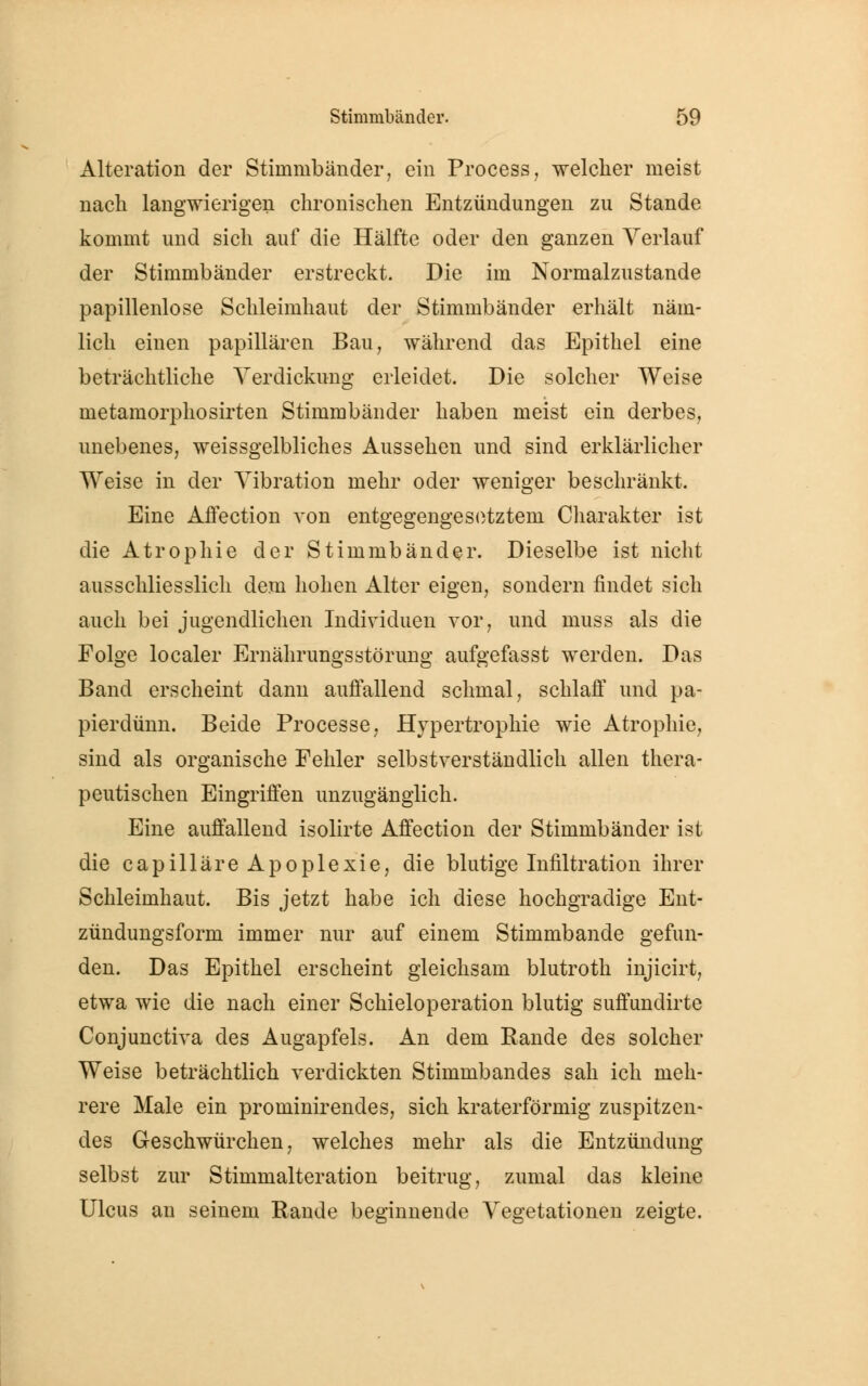 Alteration der Stimmbänder, ein Process, welcher meist nach langwierigen chronischen Entzündungen zu Stande kommt und sich auf die Hälfte oder den ganzen Verlauf der Stimmbänder erstreckt. Die im Normalzustande papillenlose Schleimhaut der Stimmbänder erhält näm- lich einen papillären Bau, während das Epithel eine beträchtliche Verdickung erleidet. Die solcher Weise metamorphosirten Stimmbänder haben meist ein derbes, unebenes, weissgelbliches Aussehen und sind erklärlicher Weise in der Vibration mehr oder weniger beschränkt. Eine Affection von entgegengesetztem Charakter ist die Atrophie der Stimmbänder. Dieselbe ist nicht ausschliesslich dem hohen Alter eigen, sondern findet sich auch bei jugendlichen Individuen vor, und muss als die Folge localer Ernährungsstörung aufgefasst werden. Das Band erscheint dann auffallend schmal, schlaff und pa- pierdünn. Beide Processe, Hypertrophie wie Atrophie, sind als organische Fehler selbstverständlich allen thera- peutischen Eingriffen unzugänglich. Eine auffallend isolirte Affection der Stimmbänder ist die capilläre Apoplexie, die blutige Infiltration ihrer Schleimhaut. Bis jetzt habe ich diese hochgradige Ent- zündungsform immer nur auf einem Stimmbande gefun- den. Das Epithel erscheint gleichsam blutroth injicirt, etwa wie die nach einer Schieloperation blutig suffundirte Conjunctiva des Augapfels. An dem Rande des solcher Weise beträchtlich verdickten Stimmbandes sah ich meh- rere Male ein prominirendes, sich kraterförmig zuspitzen- des Geschwürchen, welches mehr als die Entzündung selbst zur Stimmalteration beitrug, zumal das kleine Ulcus an seinem Rande beginnende Vegetationen zeigte.