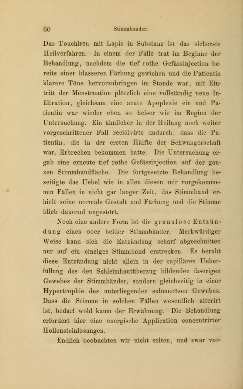 Das Touckiren mit Lapis in Substanz ist das sicherste Heilverfahren. In einem der Fälle trat im Beginne der Behandlung, nachdem die tief rothe Gefässinjection be- reits einer blasseren Färbung gewichen und die Patientin klarere Töne hervorzubringen im Stande war, mit Ein- tritt der Menstruation plötzlich eine vollständig neue In- filtration, gleichsam eine acute Apoplexie ein und Pa- tientin war wieder eben so heiser wie im Beginn der Untersuchung. Ein ähnlicher in der Heilung noch weiter vorgeschrittener Fall recidivirte dadurch, dass die Pa- tientin, die in der ersten Hälfte der Schwangerschaft war. Erbrechen bekommen hatte. Die Untersuchung er- gab eine erneute tief rothe Gefässinjection auf der gan- zen Stimmbandfläche. Die fortgesetzte Behandlung be- seitigte das Uebel wie in allen diesen mir vorgekomme- nen Fällen in nicht gar langer Zeit, das Stimmband er- hielt seine normale Gestalt und Färbung und die Stimme blieb dauernd ungestört. Xoch eine andere Form ist die granulöse Entzün- dung eines oder beider Stimmbänder. Merkwürdiger Weise kann sich die Entzündung scharf abgeschnitten nur auf ein einziges Stimmband erstrecken. Es beruht diese Entzündung nicht allein in der capillären Ueber- füllung des den Schleimhautüberzug bildenden faserigen Gewebes der Stimmbänder, sondern gleichzeitig in einer Hypertrophie des unterliegenden submucösen Gewebes. Dass die Stimme in solchen Fällen wesentlich alterirt ist, bedarf wohl kaum der Erwähnung. Die Behandlung erfordert hier eine energische Application concentrirter Höllensteinlösungen. Endlich beobachten wir nicht selten, und zwar vor-