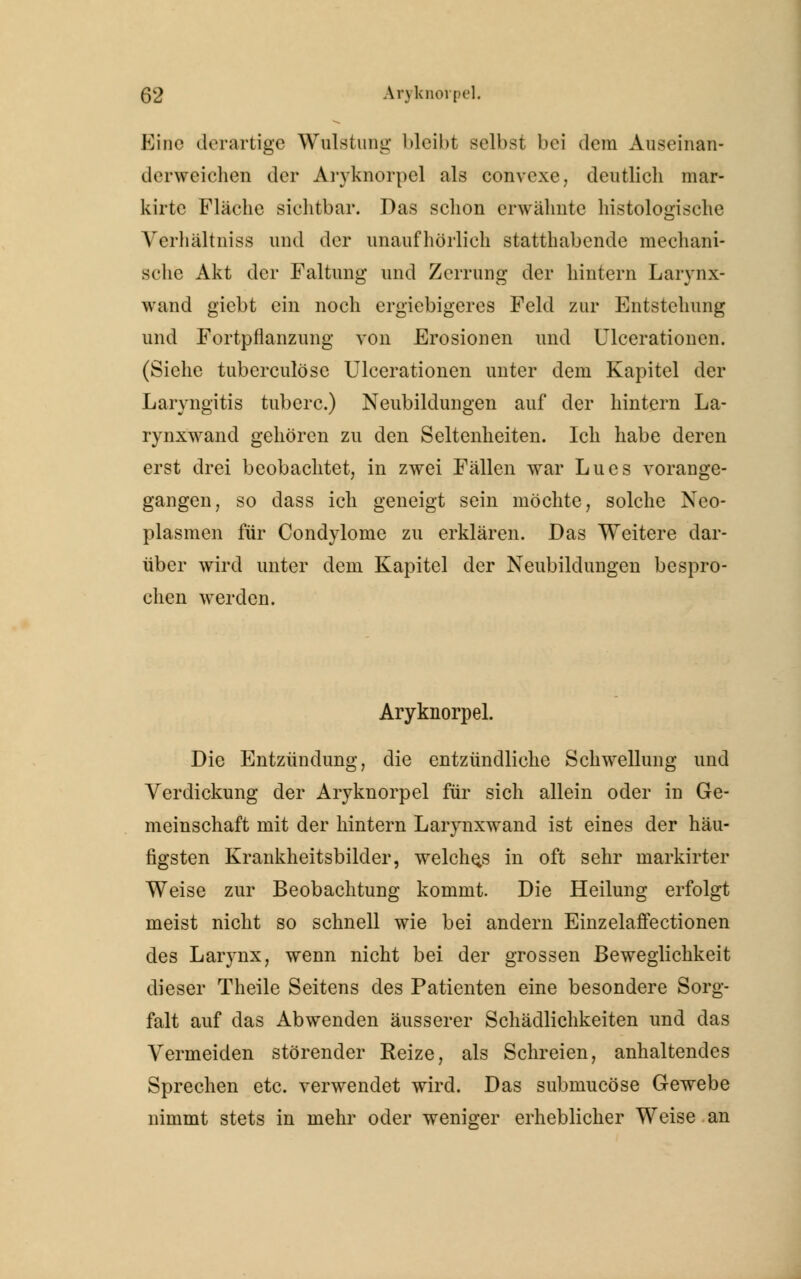 Eine derartige Wulstung bleibt selbst bei dem Auseinan- derweichen der Aryknorpel als convexe, deutlich mar- kirte Fläche sichtbar. Das schon erwähnte histologische Verhältniss und der unaufhörlich statthabende mechani- sche Akt der Faltung und Zerrung der hintern Larynx- wand giebt ein noch ergiebigeres Feld zur Entstehung und Fortpflanzung von Erosionen und Ulcerationcn. (Siehe tuberculöse Ulcerationen unter dem Kapitel der Laryngitis tuberc.) Neubildungen auf der hintern La- rynxwand gehören zu den Seltenheiten. Ich habe deren erst drei beobachtet, in zwei Fällen war Lues vorange- gangen, so dass ich geneigt sein möchte, solche Neo- plasmen für Condylome zu erklären. Das Weitere dar- über wird unter dem Kapitel der Neubildungen bespro- chen werden. Aryknorpel. Die Entzündung, die entzündliche Schwellung und Verdickung der Aryknorpel für sich allein oder in Ge- meinschaft mit der hintern Larynxwand ist eines der häu- figsten Krankheitsbilder, welches in oft sehr markirter Weise zur Beobachtung kommt. Die Heilung erfolgt meist nicht so schnell wie bei andern Einzelaffectionen des Larynx, wenn nicht bei der grossen Beweglichkeit dieser Theile Seitens des Patienten eine besondere Sorg- falt auf das Abwenden äusserer Schädlichkeiten und das Vermeiden störender Reize, als Schreien, anhaltendes Sprechen etc. verwendet wird. Das submueöse Gewebe nimmt stets in mehr oder weniger erheblicher Weise an