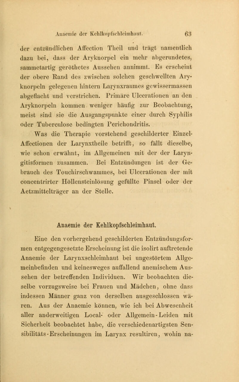 der entzündlichen Affection Theil und trägt namentlich dazu bei, dass der Aryknorpel ein mehr abgerundetes, sammetartig geröthctes Aussehen annimmt. Es erscheint der obere Rand des zwischen solchen geschwellten Ary- knorpeln gelegenen hintern Larynxraumes gewissermassen abgeflacht und verstrichen. Primäre Ulcerationen an den Aryknorpeln kommen. weniger häufig zur Beobachtung, meist sind sie die Ausgangspunkte einer durch Syphilis oder Tuberculose bedingten Perichondritis. Was die Therapie vorstehend geschilderter Einzel- Affectionen der Larynxtheile betrifft, so fällt dieselbe, wie schon erwähnt, im Allgemeinen mit der der Laryn- gitisformen zusammen. Bei Entzündungen ist der Ge- brauch des Touchirschwammes, bei Ulcerationen der mit concentrirter Höllensteinlösung gefüllte Pinsel oder der Aetzmittelträger an der Stelle. Anaemie der KehlkopfscMeimhaut. Eine den vorhergehend geschilderten Entzündungsfor- men entgegengesetzte Erscheinung ist die isolirt auftretende Anaemie der Larynxschleimhaut bei ungestörtem Allge- meinbefinden und keinesweges auffallend anemischem Aus- sehen der betreffenden Individuen. Wir beobachten die- selbe vorzugsweise bei Frauen und Mädchen, ohne dass indessen Männer ganz von derselben ausgeschlossen wä- ren. Aus der Anaemie können, wie ich bei Abwesenheit aller anderweitigen Local- oder Allgemein-Leiden mit Sicherheit beobachtet habe, die verschiedenartigsten Sen- sibilitäts-Erscheinungen im Larynx resultiren, wohin na-