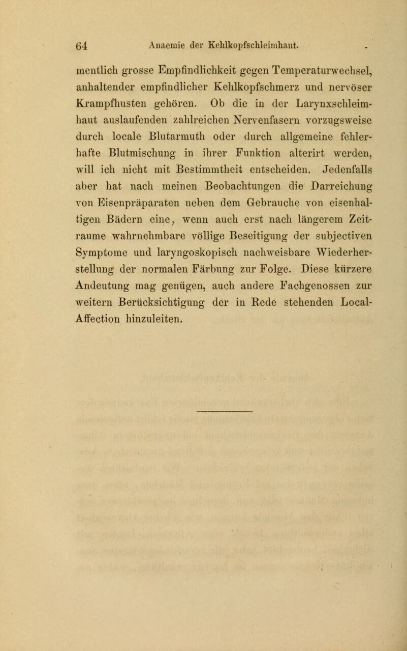 mentlich grosse Empfindlichkeit gegen Temperaturweclisel, anhaltender empfindlicher Kehlkopfschmerz und nervöser Krampfhusten gehören. Ob die in der Larynxschleim- haut auslaufenden zahlreichen Nervenfasern vorzugsweise durch locale Blutarmuth oder durch allgemeine fehler- hafte Blutmischung in ihrer Funktion alterirt werden, will ich nicht mit Bestimmtheit entscheiden. Jedenfalls aber hat nach meinen Beobachtungen die Darreichung von Eisenpräparaten neben dem Gebrauche von eisenhal- tigen Bädern eine, wenn auch erst nach längerem Zeit- räume wahrnehmbare völlige Beseitigung der subjectiven Symptome und laryngoskopisch nachweisbare Wiederher- stellung der normalen Färbung zur Folge. Diese kürzere Andeutung mag genügen, auch andere Fachgenossen zur weitern Berücksichtigung der in Rede stehenden Local- Affection hinzuleiten.