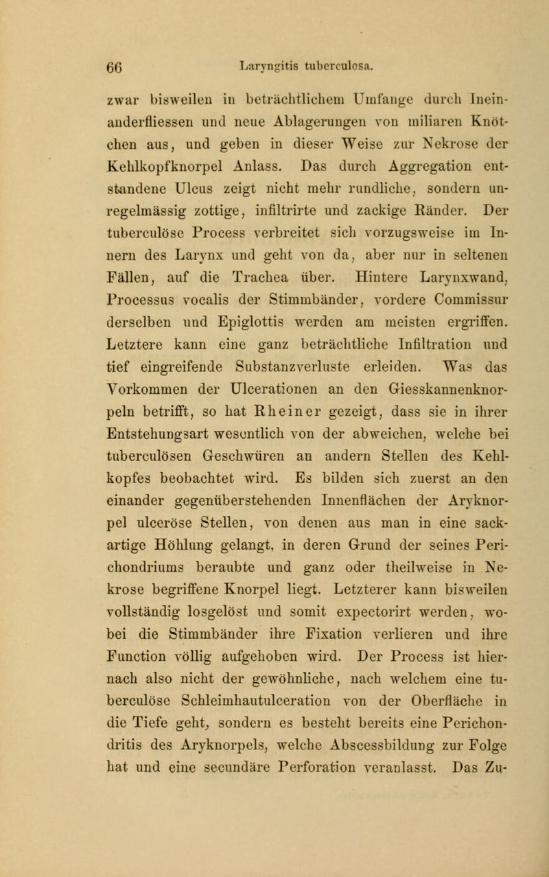 zwar bisweilen in beträchtlichem Umfange durch Inein- anderfliessen und neue Ablagerungen von miliaren Knöt- chen aus, und geben in dieser Weise zur Nekrose der Kehlkopfknorpel Anlass. Das durch Aggregation ent- standene Ulcus zeigt nicht mehr rundliche, sondern un- regelmässig zottige, infiltrirte und zackige Ränder. Der tuberculöse Process verbreitet sich vorzugsweise im In- nern des Larynx und geht von da, aber nur in seltenen Fällen, auf die Trachea über. Hintere Larynxwand, Processus vocalis der Stimmbänder, vordere Commissur derselben und Epiglottis werden am meisten ergriffen. Letztere kann eine ganz beträchtliche Infiltration und tief eingreifende Substanzverluste erleiden. Was das Vorkommen der Ulcerationen an den Giesskannenknor- peln betrifft, so hat Rh ein er gezeigt, dass sie in ihrer Entstehungsart wesentlich von der abweichen, welche bei tuberculösen Geschwüren an andern Stellen des Kehl- kopfes beobachtet wird. Es bilden sich zuerst an den einander gegenüberstehenden Innenflächen der Aryknor- pel ulceröse Stellen, von denen aus man in eine sack- artige Höhlung gelangt, in deren Grund der seines Peri- chondriums beraubte und ganz oder theilweise in Ne- krose begriffene Knorpel liegt. Letzterer kann bisweilen vollständig losgelöst und somit expectorirt werden, wo- bei die Stimmbänder ihre Fixation verlieren und ihre Function völlig aufgehoben wird. Der Process ist hier- nach also nicht der gewöhnliche, nach welchem eine tu- berculöse Schleimhautulceration von der Oberfläche in die Tiefe gellt, sondern es besteht bereits eine Perichon- dritis des Aryknorpels, welche Abscessbildung zur Folge hat und eine secundäre Perforation veranlasst. Das Zu-