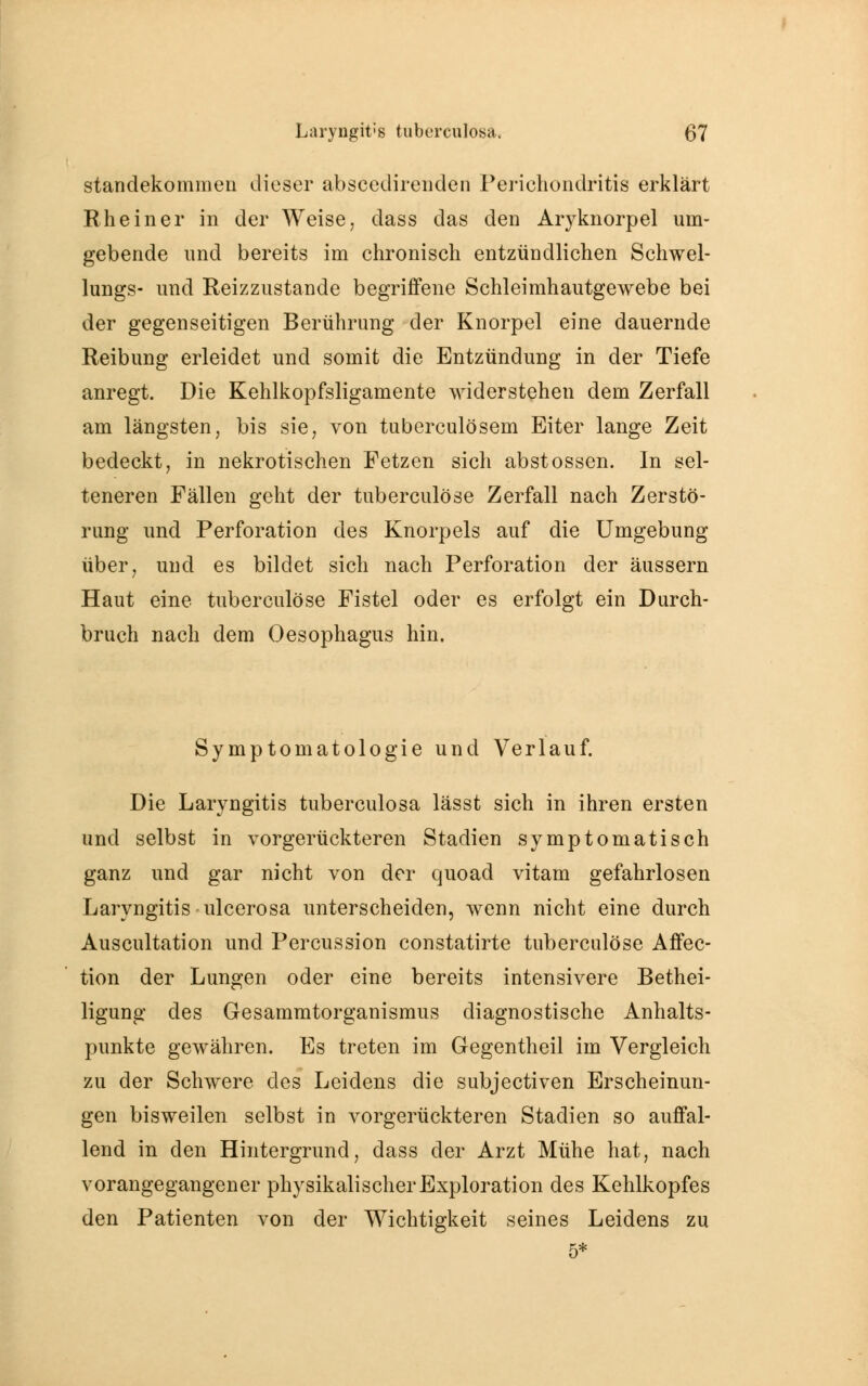 standekommen dieser absceclireiiden Perichondfitis erklärt Rhein er in der Weise, class das den Aryknorpel um- gebende und bereits im chronisch entzündlichen Schwel- lungs- und Reizzustande begriffene Schleimhautgewebe bei der gegenseitigen Berührung der Knorpel eine dauernde Reibung erleidet und somit die Entzündung in der Tiefe anregt. Die Kehlkopfsligamente widerstehen dem Zerfall am längsten, bis sie, von tuberculösem Eiter lange Zeit bedeckt, in nekrotischen Fetzen sich abstossen. In sel- teneren Fällen geht der tuberculöse Zerfall nach Zerstö- rung und Perforation des Knorpels auf die Umgebung über, und es bildet sich nach Perforation der äussern Haut eine tuberculöse Fistel oder es erfolgt ein Durch- bruch nach dem Oesophagus hin. Symptomatologie und Verlauf. Die Laryngitis tuberculosa lässt sich in ihren ersten und selbst in vorgerückteren Stadien symptomatisch ganz und gar nicht von der quoad vitam gefahrlosen Laryngitis ulcerosa unterscheiden, wenn nicht eine durch Auscultation und Percussion constatirte tuberculöse Affec- tion der Lungen oder eine bereits intensivere Bethei- ligung des Gresammtorganismus diagnostische Anhalts- punkte gewähren. Es treten im Gegentheil im Vergleich zu der Schwere des Leidens die subjectiven Erscheinun- gen bisweilen selbst in vorgerückteren Stadien so auffal- lend in den Hintergrund, dass der Arzt Mühe hat, nach vorangegangener physikalischer Exploration des Kehlkopfes den Patienten von der Wichtigkeit seines Leidens zu 5*