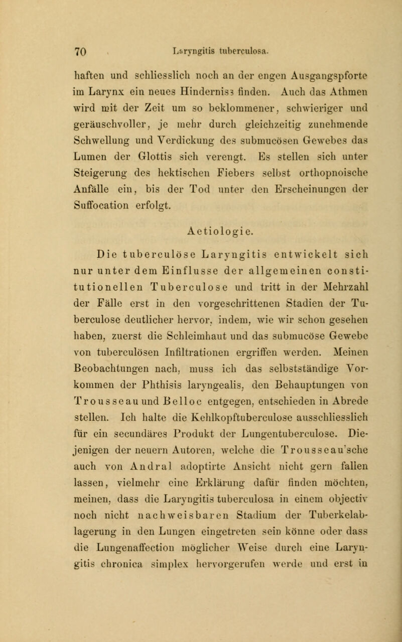 haften und schliesslich noch an der engen Ausgangspforte im Larynx ein neues Hinderniss finden. Auch das Athmen wird mit der Zeit um so beklommener, schwieriger und geräuschvoller, je mehr durch gleichzeitig zunehmende Schwellung und Verdickung des submucösen Gewebes das Lumen der Glottis sich verengt. Es stellen sich unter Steigerung des hektischen Fiebers selbst orthopnoische Anfälle ein, bis der Tod unter den Erscheinungen der Suffocation erfolgt. Aetiologie. Die tuberculöse Laryngitis entwickelt sich nur unter dem Einflüsse der allgemeinen consti- tutionellen Tuberculöse und tritt in der Mehrzahl der Fälle erst in den vorgeschrittenen Stadien der Tu- berculöse deutlicher hervor, indem, wie wir schon gesehen haben, zuerst die Schleimhaut und das submucöse Gewebe von tuberculösen Infiltrationen ergriffen werden. Meinen Beobachtungen nach, muss ich das selbstständige Vor- kommen der Phthisis laryngealis. den Behauptungen von Trousseau und Be 11 oc entgegen, entschieden in Abrede stellen. Ich halte die Kehlkopftuberculose ausschliesslich für ein secundäres Produkt der Lungentuberculose. Die- jenigen der neuern Autoren, welche die Trousseau'sche auch von Andral adoptirte Ansicht nicht gern fallen lassen, vielmehr eine Erklärung dafür finden möchten, meinen, dass die Laryngitis tuberculosa in einem objectiv noch nicht nachweisbaren Stadium der Tuberkelab- lagerung in den Lungen eingetreten sein könne oder dass die Lungenaffection möglicher Weise durch eine Laryn- gitis chronica simples hervorgerufeD werde und erst in