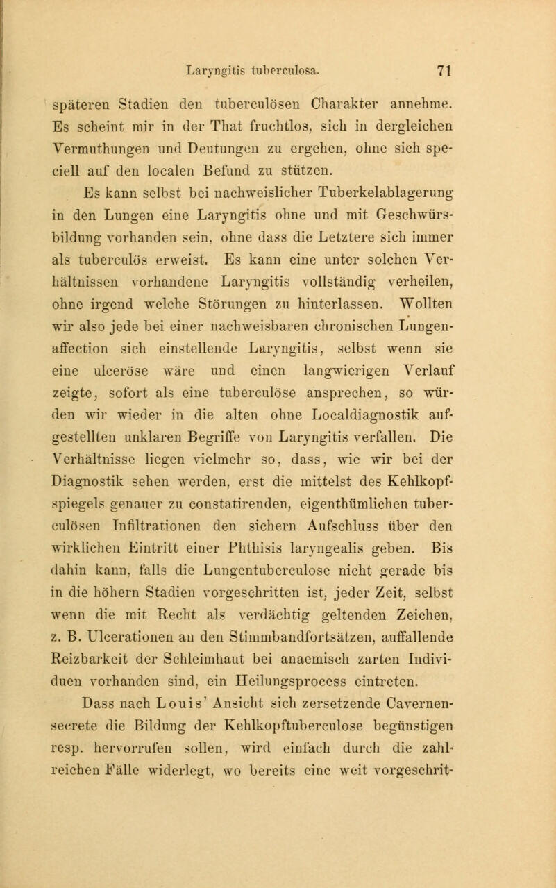 späteren Stadien den tuberculösen Charakter annehme. Es scheint mir in der That fruchtlos, sich in dergleichen Vermuthungen und Deutungen zu ergehen, ohne sich spe- ciell auf den localen Befund zu stützen. Es kann selbst bei nachweislicher Tuberkelablagerung' in den Lungen eine Laryngitis ohne und mit Geschwürs- bildung vorhanden sein, ohne dass die Letztere sich immer als tuberculös erweist. Es kann eine unter solchen Ver- hältnissen vorhandene Laryngitis vollständig verheilen, ohne irgend welche Störungen zu hinterlassen. Wollten wir also jede bei einer nachweisbaren chronischen Lungen- affection sich einstellende Laryngitis, selbst wenn sie eine ulceröse wäre und einen langwierigen Verlauf zeigte, sofort als eine tuberculöse ansprechen, so wür- den wir wieder in die alten ohne Localdiagnostik auf- gestellten unklaren Begriffe von Laryngitis verfallen. Die Verhältnisse liegen vielmehr so. dass, wie wir bei der Diagnostik sehen werden, erst die mittelst des Kehlkopf- spiegels genauer zu constatirenden, eigenthümlichen tuber- culösen Infiltrationen den sichern Aufschluss über den wirklichen Eintritt einer Phthisis laryngealis geben. Bis dahin kann, falls die Lungentuberculose nicht gerade bis in die höhern Stadien vorgeschritten ist, jeder Zeit, selbst wenn die mit Recht als verdächtig geltenden Zeichen, z. B. Ulcerationen an den Stimmbandfortsätzen, auffallende Reizbarkeit der Schleimhaut bei anaemisch zarten Indivi- duen vorhanden sind, ein Heilungsprocess eintreten. Dass nach Louis' Ansicht sich zersetzende Cavernen- secrete die Bildung der Kehlkopftuberculose begünstigen resp. hervorrufen sollen, wird einfach durch die zahl- reichen Fälle widerlegt, wo bereits eine weit vorgeschrit-