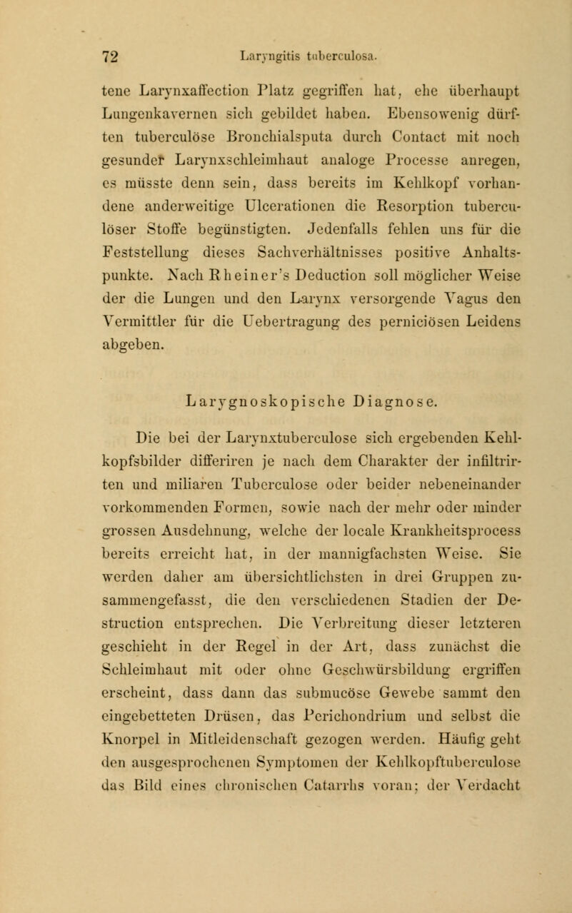 tene Larynxaffection Platz gegriffen hat, ehe überhaupt Lungenkavernen sich gebildet haben. Ebensowenig dürf- ten tuberculöse Bronchialsputa durch Contact mit noch gesunde! Larynxschleimhaut analoge Processe anregen, es müsste denn sein, dass bereits im Kehlkopf vorhan- dene anderweitige Ulcerationen die Resorption tubercu- löser Stoffe begünstigten. Jedenfalls fehlen uns für die Feststellung dieses Sachverhältnisses positive Anhalts- punkte. Nach Rheiner's Deduction soll möglicher Weise der die Lungen und den Larynx versorgende Vagus den Vermittler für die Uebertragung des perniciösen Leidens abgeben. Larygnoskopische Diagnose. Die bei der Larynxtuberculose sich ergebenden Kehl- kopfsbilder differiren je nach dem Charakter der infiltrir- ten und miliaren Tuberculöse oder beider nebeneinander vorkommenden Formen, sowie nach der mehr oder minder grossen Ausdehnung, welche der locale Krankheitsprocess bereits erreicht hat, in der mannigfachsten Weise. Sie werden daher am übersichtlichsten in drei Gruppen zu- sammengefasst, die den verschiedenen Stadien der De- struction entsprechen. Die Verbreitung dieser letzteren geschieht in der Regel in der Art, dass zunächst die Schleimhaut mit oder ohne Geschwürsbildung ergriffen erscheint, dass dann das submucösc Gewebe sainmt den eingebetteten Drüsen, das Pcrichondrium und selbst die Knorpel in Mitleidenschaft gezogen werden. Häufig geht den ausgesprochenen Symptomen der Kehlkopftuberculose das Bild eines chronischen Catarrhs voran: der Verdacht