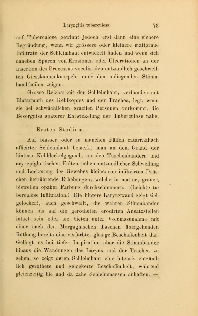 auf Tuberculose gewinnt jedoch erst dann eine sichere Begründung, wenn wir grössere oder kleinere mattgraue Infiltrate der Schleimhaut entwickelt finden und wenn sich daneben Spuren von Erosionen oder Ulcerationen an der Insertion des Processus vocalis, den entzündlich geschwell- ten Giesskannenknorpeln oder den anliegenden Stimm- bandtheilen zeigen. Grosse Reizbarkeit der Schleimhaut, verbunden mit Blutarmuth des Kehlkopfes und der Trachea, legt, wenn sie bei schwächlichen gracilen Personen vorkommt, die Besorgniss späterer Entwickelung der Tuberculose nahe. Erstes Stadium. Auf blasser oder in manchen Fällen catarrhalisch afficirter Schleimhaut bemerkt man an dem Grund der hintern Kehldeckelgegend, an den Taschenbändern und ary-epiglottischen Falten neben entzündlicher Schwellung und Lockerung des Gewebes kleine, von infiltrirten Drüs- chen herrührende Erhebungen, welche in matter, grauer, bisweilen opaker Färbung durchschimmern. (Leichte tu- berculose Infiltration.) Die hintere Larynxwand zeigt sich gelockert, auch geschwellt, die wahren Stimmbänder können bis auf die gerötheten erodirten Ansatzstellen intact sein oder sie bieten unter Volumszunahme mit einer nach den Morgagnischen Taschen übergehenden Röthung bereits eine verfärbte, glasige Beschaffenheit dar. Gelingt es bei tiefer Inspiration über die Stimmbänder hinaus die Wandungen des Larynx und der Trachea zu sehen, so zeigt deren Schleimhaut eine intensiv entzünd- lich geröthete und gelockerte Beschaffenheit, während gleichzeitig hie und da zähe Schleimmassen anhaften. —