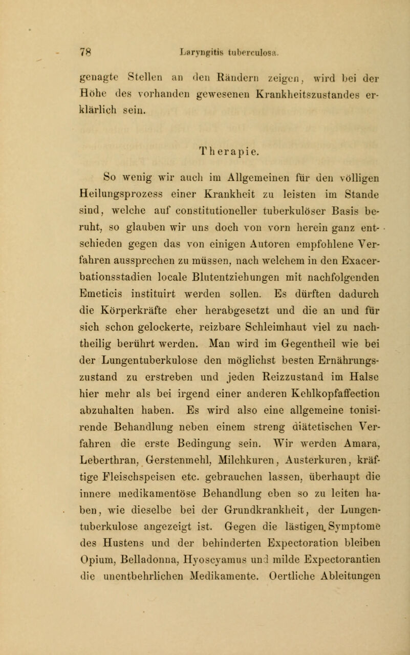 genagte Stellen an den Rändern zeigen, wird bei der Höhe des vorhanden gewesenen Krankheitszustandes er- klärlieh sein. Th erapie. So wenig wir auch im Allgemeinen für den völligen Heilungsprozess einer Krankheit zu leisten im Stande sind, welche auf constitutioneller tuberkulöser Basis be- ruht, so glauben wir uns doch von vorn herein ganz ent- schieden gegen das von einigen Autoren empfohlene Ver- fahren aussprechen zu müssen, nach welchem in den Exacer- bationsstadien locale Blutentziehungen mit nachfolgenden Emeticis instituirt werden sollen. Es dürften dadurch die Körperkräfte eher herabgesetzt und die an und für sich schon gelockerte, reizbare Schleimhaut viel zu nach- theilig berührt werden. Man wird im Gegentheil wie bei der Lungentuberkulose den möglichst besten Ernährungs- zustand zu erstreben und jeden Reizzustand im Halse hier mehr als bei irgend einer anderen Kehlkopfaffection abzuhalten haben. Es wird also eine allgemeine tonisi- rende Behandlung neben einem streng diätetischen Ver- fahren die erste Bedingung sein. Wir werden Amara, Leberthran, Gerstenmehl, Milchkuren, Austerkuren, kräf- tige Fleischspeisen etc. gebrauchen lassen, überhaupt die innere medikamentöse Behandlung eben so zu leiten ha- ben, wie dieselbe bei der Grundkrankheit, der Lungen- tuberkulose angezeigt ist. Gegen die lästigen. Symptome des Hustens und der behinderten Expectoration bleiben Opium, Belladonna, Hyoscyamus und milde Expectorantien die unentbehrlichen Medikamente. Oertliche Ableitungen