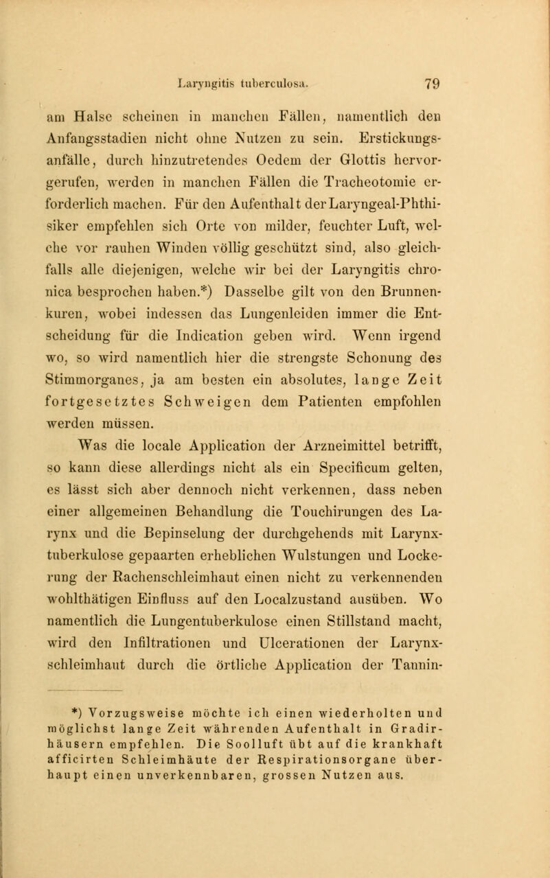 am Halse scheinen in manchen Fällen, namentlich den Anfangsstaclien nicht ohne Nutzen zu sein. Erstickungs- anfälle, durch hinzutretendes Oedem der Glottis hervor- gerufen, werden in manchen Fällen die Tracheotomie er- forderlich machen. Für den Aufenthalt derLaryngeal-Phthi- siker empfehlen sich Orte von milder, feuchter Luft, wel- che vor rauhen Winden völlig geschützt sind, also gleich- falls alle diejenigen, welche wir bei der Laryngitis chro- nica besprochen haben.*) Dasselbe gilt von den Brunnen- kuren, wobei indessen das Lungenleiden immer die Ent- scheidung für die Indication geben wird. Wenn irgend wo, so wird namentlich hier die strengste Schonung des Stimmorganes, ja am besten ein absolutes, lange Zeit fortgesetztes Schweigen dem Patienten empfohlen werden müssen. Was die locale Application der Arzneimittel betrifft, so kann diese allerdings nicht als ein Specificum gelten, es lässt sich aber dennoch nicht verkennen, dass neben einer allgemeinen Behandlung die Touchirungen des La- rynx und die Bepinselung der durchgehends mit Larynx- tuberkulose gepaarten erheblichen Wulstungen und Locke- rung der Rachenschleimhaut einen nicht zu verkennenden wohlthätigen Einfluss auf den Localzustand ausüben. Wo namentlich die Lungentuberkulose einen Stillstand macht, wird den Infiltrationen und Ulcerationen der Larynx- schleimhaut durch die örtliche Application der Tannin- *) Vorzugsweise möchte ich einen wiederholten und möglichst lange Zeit währenden Aufenthalt in Gradir- häusern empfehlen. Die Soolluft übt auf die krankhaft afficirten Schleimhäute der Respirationsorgane über- haupt einen unverkennbaren, grossen Nutzen aus.