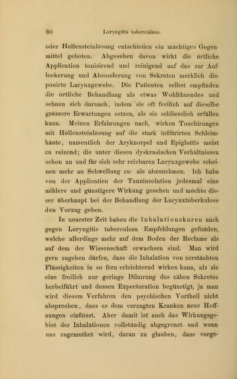 oder Höllensteinlösung entschieden ein mächtiges Gegen mittel geboten. Abgesehen davon wirkt die örtliche Application tonisirend und reinigend auf das zur Auf- lockerung und Absonderung von Sekreten merklich dis- ponirte Larynxgewebe. Die Patienten selbst empfinden die örtliche Behandlung als etwas Wohlthuendes und sehnen sich darnach, indem sie oft freilich auf dieselbe grössere Erwartungen setzen, als sie schliesslich erfüllen kann. Meinen Erfahrungen nach, wirken Touchirungen mit Höllensteinlösung auf die stark infiltrirten Schleim- häute, namentlich der Aryknorpel und Epiglottis meist zu reizend; die unter diesen dyskrasischen Verhältnissen schon an und für sich sehr reizbaren Larynxgewebe schei- nen mehr an Schwellung zu- als abzunehmen. Ich habe von der Applicatien der Tanninsolution jedesmal eine mildere und günstigere Wirkung gesehen und möchte die- ser überhaupt bei der Behandlung der Larynxtuberkulose den Vorzug geben. In neuester Zeit haben die Inhalationskuren auch gegen Laryngitis tuberculosa Empfehlungen gefunden, welche allerdings mehr auf dem Boden der Reclame als auf dem der Wissenschaft erwachsen sind. Man wird gern zugeben dürfen, dass die Inhalation von zerstäubten Flüssigkeiten in so fern erleichternd wirken kann, als sie eine freilich nur geringe Diluirung des zähen Sekretes herbeiführt und dessen Expectoration begünstigt, ja man wird diesem Verfahren den psychischen Vortheil nicht absprechen, dass es dem verzagten Kranken neue Hoff- nungen einflösst. Aber damit ist auch das Wirkungsge- biet der Inhalationen vollständig abgegrenzt und wenn uns zugemuthet wird, daran zu glauben, dass vorge-