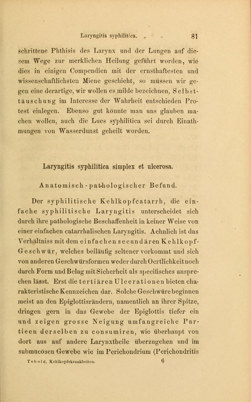 schrittene Pbthisis des Larynx und der Lungen auf die- sem Wege zur merklichen Heilung geführt worden, wie dies in einigen Compendien mit der ernsthaftesten und wissenschaftlichsten Miene geschieht, so müssen wir ge- gen eine derartige, wir wollen es milde bezeichnen, Selbst- täuschung im Interesse der Wahrheit entschieden Pro- test einlegen. Ebenso gut könnte man uns glauben ma- chen wollen, auch die Lues syphilitica sei durch Einath- mungen von Wasserdunst geheilt worden. Laryngitis syphilitica simplex et ulcerosa. Anatomisch -pathologischer Befund. Der syphilitische Kehlkopfcatarrh, die ein- fache syphilitische Laryngitis unterscheidet sich durch ihre pathologische Beschaffenheit in keiner Weise von einer einfachen catarrhalischen Laryngitis. Aehnlich ist das Verhältniss mit dem einfachen secundären Kehlkopf- Geschwür, welches beiläufig seltener vorkommt und sich von anderen Geschwürsformen weder durch Ocrtlichkeitnoch durch Form und Belag mit Sicherheit als specilisches anspre- chen lässt. Erst die tertiären Ulcerationen bieten cha- rakteristische Kennzeichen dar. Solche Geschwüre beginnen meist an den Epiglottisrändern, namentlich an ihrer Spitze, dringen gern in das Gewebe der Epiglottis tiefer ein und zeigen grosse Neigung umfangreiche Par- tieen derselben zu consumiren, wie überhaupt von dort aus auf andere Larynxtheile überzugehen und im submucösen Gewebe wie im Perichondrium (Perichondritis Tob old, Kehlkopfskraukheiteu. 6