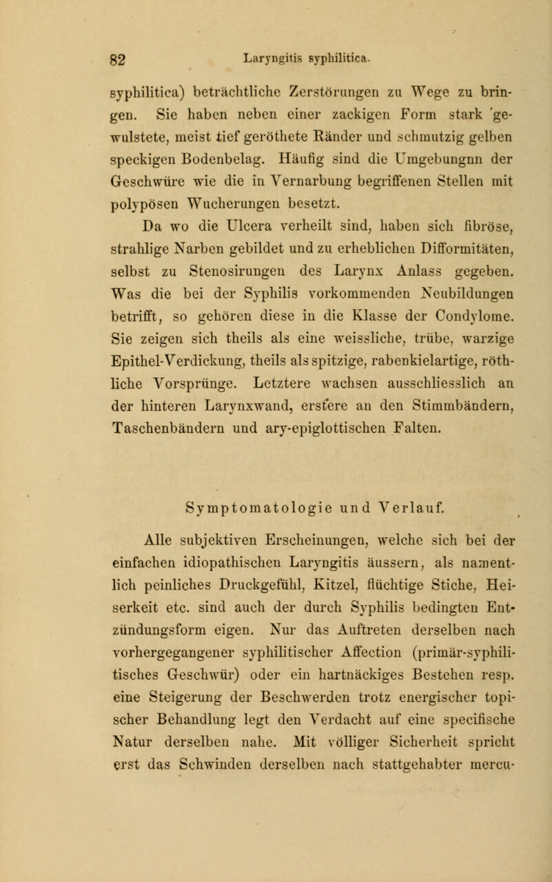 syphilitica) beträchtliche Zerstörungen zu Wege zu brin- gen. Sie haben neben einer zackigen Form stark 'ge- wulstete, meist tief geröthete Ränder und schmutzig gelben speckigen Bodenbelag. Häufig sind die Umgebungnn der Geschwüre wie die in Vernarbung begriffenen Stellen mit polypösen Wucherungen besetzt. Da wo die Ulcera verheilt sind, haben sich fibröse, strahlige Narben gebildet und zu erheblichen Difformitäten, selbst zu Stenosirungen des Larynx Anlass gegeben. Was die bei der Syphilis vorkommenden Neubildungen betrifft, so gehören diese in die Klasse der Condylome. Sie zeigen sich theils als eine weissliche, trübe, warzige Epithel-Verdickung, theils als spitzige, rabenkielartige, röth- liche Vorsprünge. Letztere wachsen ausschliesslich an der hinteren Larynxwand, erstere an den Stimmbändern, Taschenbändern und ary-epiglottischen Falten. Symptomatologie und Verlauf. Alle subjektiven Erscheinungen, welche sich bei der einfachen idiopathischen Laryngitis äussern, als nament- lich peinliches Druckgefühl, Kitzel, flüchtige Stiche, Hei- serkeit etc. sind auch der durch Syphilis bedingten Ent- zündungsform eigen. Nur das Auftreten derselben nach vorhergegangener syphilitischer Affection (primär-syphili- tisches Geschwür) oder ein hartnäckiges Bestehen resp. eine Steigerung der Beschwerden trotz energischer topi- scher Behandlung legt den Verdacht auf eine specifische Natur derselben nahe. Mit völliger Sicherheit spricht erst das Schwinden derselben nach stattgehabter mercu-