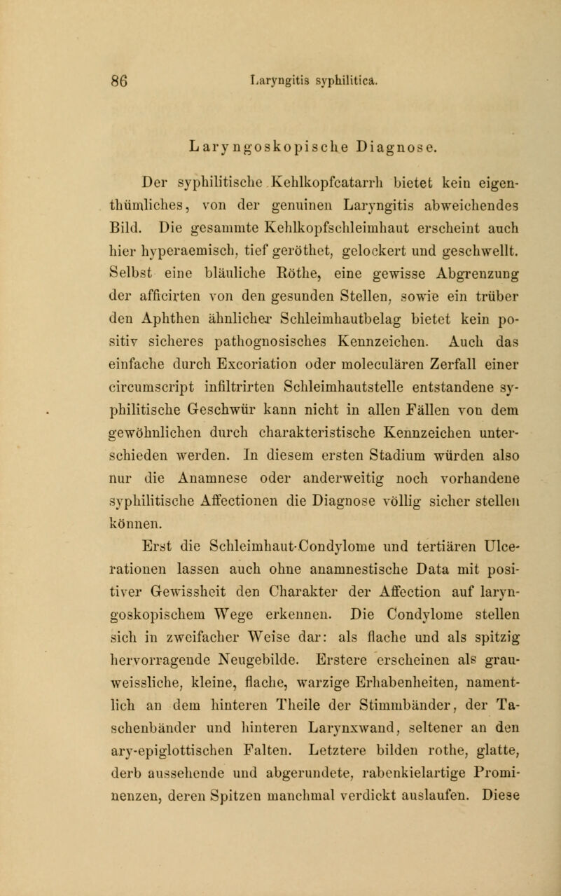 Laryngoskopische Diagnose. Der syphilitische Kehlkopfcatarrh bietet kein eigen- thümliches, von der genuinen Laryngitis abweichendes Bild. Die gesammte Kehlkopfschleimhaut erscheint auch hier hyperaemisch, tief geröthet, gelockert und geschwellt. Selbst eine bläuliche Röthe, eine gewisse Abgrenzung der afficirten von den gesunden Stellen, sowie ein trüber den Aphthen ähnlicher Schleimhautbelag bietet kein po- sitiv sicheres pathognosisches Kennzeichen. Auch das einfache durch Excoriation oder moleculären Zerfall einer circumscript infiltrirten Schleimhautstelle entstandene sy- philitische Geschwür kann nicht in allen Fällen von dem gewöhnlichen durch charakteristische Kennzeichen unter- schieden werden. In diesem ersten Stadium würden also nur die Anamnese oder anderweitig noch vorhandene syphilitische Affectionen die Diagnose völlig sicher stellen können. Erst die Schleimhaut-Condylome und tertiären Ulce- rationen lassen auch ohne anamnestische Data mit posi- tiver Gewissheit den Charakter der Affection auf laryn- goskopischem Wege erkennen. Die Condylome stellen sich in zweifacher Weise dar: als flache und als spitzig hervorragende Neugebilde. Erstere erscheinen als grau- weissliche, kleine, flache, warzige Erhabenheiten, nament- lich an dem hinteren Theile der Stimmbänder, der Ta- schenbänder und hinteren Larynxwand, seltener an den ary-epiglottischen Falten. Letztere bilden rothe, glatte, derb aussehende und abgerundete, rabenkielartige Promi- nenzen, deren Spitzen manchmal verdickt auslaufen. Diese