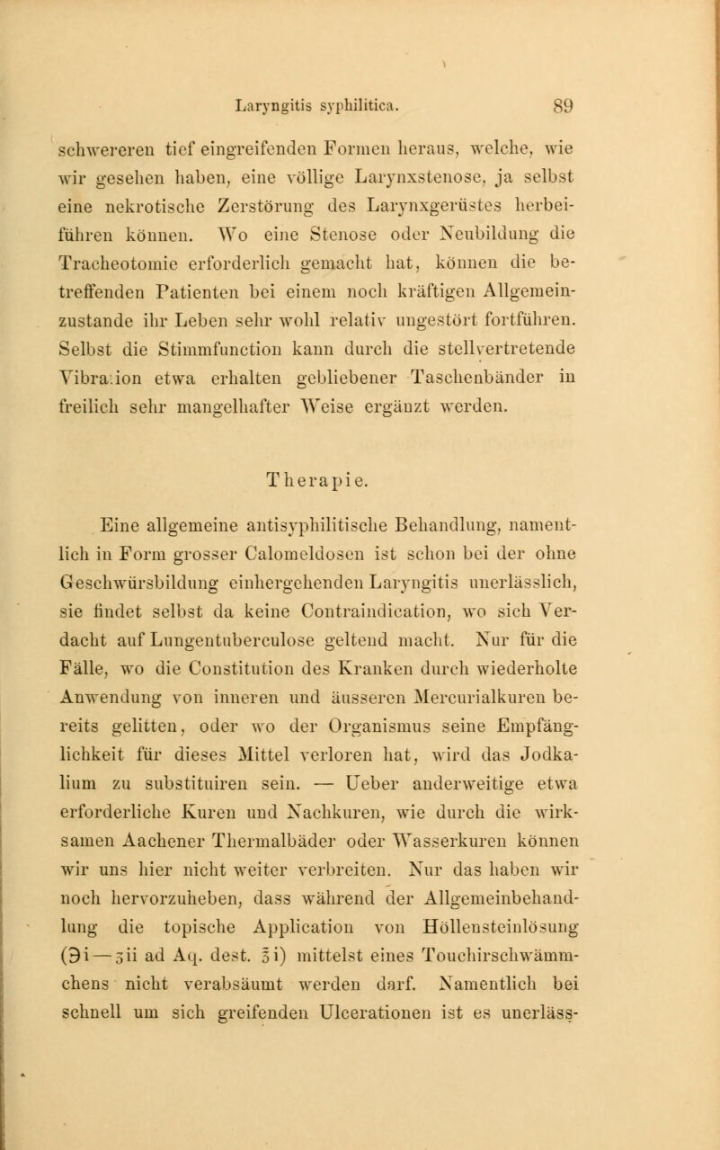 schwereren tief eingreifenden Formen heraus, welche, wie wir gesehen haben, eine völlige Larynxstenose, ja selbst eine nekrotische Zerstörung des Larynxgerüstes herbei- führen können. Wo eine Stenose oder Neubildung die Tracheotomie erforderlich gemacht hat, können die be- treffenden Patienten bei einem noch kräftigen Allgemein- zustande ihr Leben sehr wohl relativ ungestört fortfuhren. Selbst die Stimmfunction kann durch die stellvertretende Vibration etwa erhalten gebliebener Taschenbänder in freilich sehr mangelhafter Weise ergänzt werden. Therapie. Eine allgemeine antisyphilitische Behandlung, nament- lich in Form grosser Calomeldosen ist schon bei der ohne Geschwürsbildung einhergehenden Laryngitis unerlässlich, sie findet selbst da keine Contraindication, wo sich Ver- dacht auf Lungentuberculose geltend macht. Nur für die Fälle, wo die Constitution des Kranken durch wiederholte Anwendung von inneren und äusseren Mercurialkuren be- reits gelitten, oder wo der Organismus seine Empfäng- lichkeit für dieses Mittel verloren hat, wird das Jodka- lium zu substituiren sein. — Heber anderweitige etwa erforderliche Kuren und Nachkuren, wie durch die wirk- samen Aachener Thermalbäder oder Wasserkuren können wir uns hier nicht weiter verbreiten. Nur das haben wir noch hervorzuheben, dass während der Allgemeinbehand- lung die topische Application von Höllensteinlösung (9i — 5Ü ad Aq, dest. 51) mittelst eines Touchirschwämm- chens nicht verabsäumt werden darf. Namentlich bei schnell um sich greifenden Ulcerationen ist es unerläss-