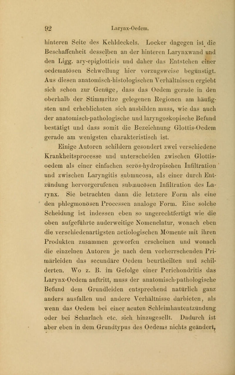 liintercn Seite des Kehldeckels. Locker dagegen ist die Beschaffenheit desselben an der liintercn Larynxwand und den Ligg. ary-epiglotticis und daher das Entstehen einer oedematösen Schwellung liier vorzugsweise begünstigt. Aus diesen anatomisch-histologisehen Verhältnissen ergiebt sich schon zur Geniige, dass das Oedcm gerade in den oberhalb der Stimmritze gelegenen Kegionen am häufig- sten und erheblichsten sich ausbilden nuiss, wie das auch der anatomisch-pathologische und laryngoskopische Befund bestätigt und dass somit die Bezeichnung Glottis-Oedem gerade am wenigsten charakteristisch ist. Einige Autoren schildern gesondert zwei verschiedene Krankheitsprocesse und unterscheiden zwischen Glottis- oedem als einer einfachen serös-hydropischen Infiltration und zwischen Laryngitis submueosa, als einer durch Ent- zündung hervorgerufenen submueösen Infiltration des La- rynx. Sie betrachten dann die letztere Form als eine den phlegmonösen Processen analoge Form. Eine solche Scheidung ist indessen eben so ungerechtfertigt wie die oben aufgeführte anderweitige Nomenklatur, wonach eben die verschiedenartigsten aetiologisehen Momente mit ihren Produkten zusammen geworfen erscheinen und wonach die einzelnen Autoren je nach dem vorherrschenden Pri- märleiden das seeundäre Oedem beurtheilten und schil- derten. Wo z. B. im Gefolge einer Perichondritis das Larynx-Oedem auftritt, muss der anatomisch-pathologische Befund dem Grundleiden entsprechend natürlich ganz anders ausfallen und andere Verhältnisse darbieten, als wenn das Oedem bei einer acuten Schleimhautentzündung oder bei Scharlach etc. sieh hinzugesellt. Dadurch ist aber eben in dem Grundtypus des Oedems nichts geändert,