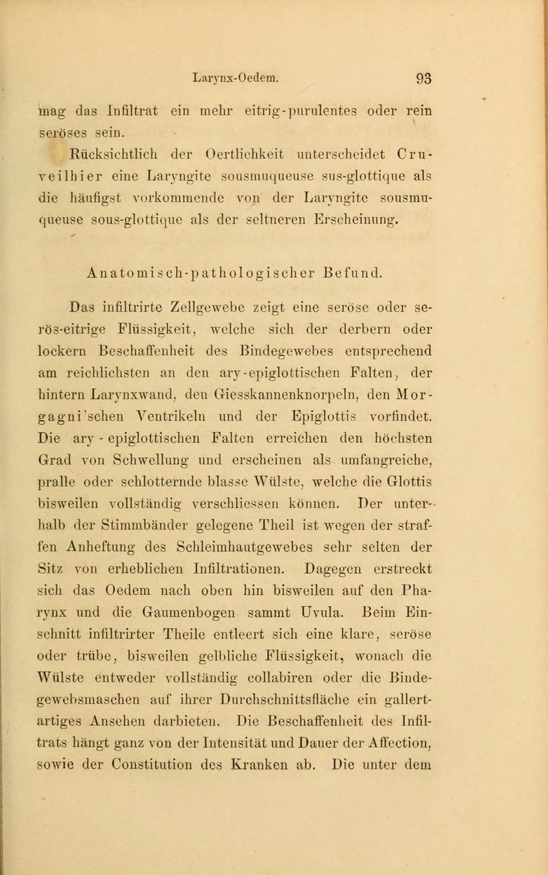 mag das Infiltrat ein mehr eitrig-purulentes oder rein seröses sein. Rücksichtlich der Oertlichkeit unterscheidet Cru- veilhier eine Laryngite sousmuqueuse sus-glottique als die häufigst vorkommende von der Laryngite sousmu- queuse sous-glottique als der seltneren Erscheinung. Anatomisch-pathologischer Befund. Das infiltrirte Zellgewebe zeigt eine seröse oder se- rös-eitrige Flüssigkeit, welche sich der derbem oder lockern Beschaffenheit des Bindegewebes entsprechend am reichlichsten an den ary-epiglottischen Falten; der hintern Larynxwand, den Giesskannenknorpeln, den Mor- gagni'sehen Ventrikeln und der Epiglottis vorfindet. Die arv - epiglottischen Falten erreichen den höchsten Grad von Schwellung und erscheinen als umfangreiche, pralle oder schlotternde blasse Wülste, welche die Glottis bisweilen vollständig verschliessen können. Der unter- halb der Stimmbänder gelegene Theil ist wegen der straf- fen Anheftung des Schleimhautgewebes sehr selten der Sitz von erheblichen Infiltrationen. Dagegen erstreckt sich das Oedem nach oben hin bisweilen auf den Pha- rynx und die Gaumenbogen sammt Uvula. Beim Ein- schnitt infiltrirter Theile entleert sich eine klare, seröse oder trübe, bisweilen gelbliche Flüssigkeit, wonach die Wülste entweder vollständig collabiren oder die Binde- gewebsmaschen auf ihrer Durchschnittsfläche ein gallert- artiges Ansehen darbieten. Die Beschaffenheit des Infil- trats hängt ganz von der Intensität und Dauer der Affection, sowie der Constitution des Kranken ab. Die unter dem