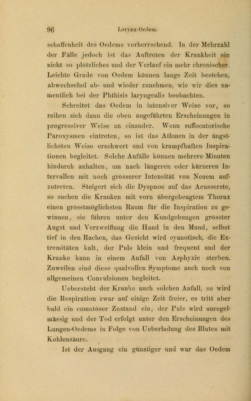 schaffenheit des Oedems vorherrschend. In der Mehrzahl der Fälle jedoch ist das Auftreten der Krankheit ein nicht so plötzliches und der Verlauf ein mehr chronischer. Leichte Grade von Oedem können lange Zeit bestehen, abwechselnd ab- und wieder zunehmen, wie wir dies na- mentlich bei der Phtliisis laryngealis beobachten. Schreitet das Oedem in intensiver Weise vor, so reihen sich dann die oben angeführten Erscheinungen in progressiver Weise an einander. Wenn suffocatorische Paroxysmen eintreten, so ist das Athmen in der ängst- lichsten Weise erschwert und von krampfhaften Inspira- tionen begleitet. Solche Anfälle können mehrere Minuten hindurch anhalten, um nach längeren oder kürzeren In- tervallen mit noch grösserer Intensität von Neuem auf- zutreten. Steigert sich die Dyspnoe auf das Aeusserste, so suchen die Kranken mit vorn übergebeugtem Thorax einen grösstmöglichsten Raum für die Inspiration zu ge- winnen, sie führen unter den Kundgebungen grösster Angst und Verzweiflung die Hand in den Mund, selbst tief in den Rachen, das Gesicht wird cyanotisch, die Ex- tremitäten kalt, der Puls klein und frequent und der Kranke kann in einem Anfall von Asphyxie sterben. Zuweilen sind diese qualvollen Symptome auch noch von allgemeinen Convulsionen begleitet. Uebersteht der Kranke auch solchen Anfall, so wird die Respiration zwar auf einige Zeit freier, es tritt aber bald ein comatöser Zustand ein, der Puls wird unregel- mässig und der Tod erfolgt unter den Erscheinungen des Lungen-Oedems in Folge von Ueberladung des Blutes mit Kohlensäure. Ist der Ausgang ein günstiger und war das Oedem