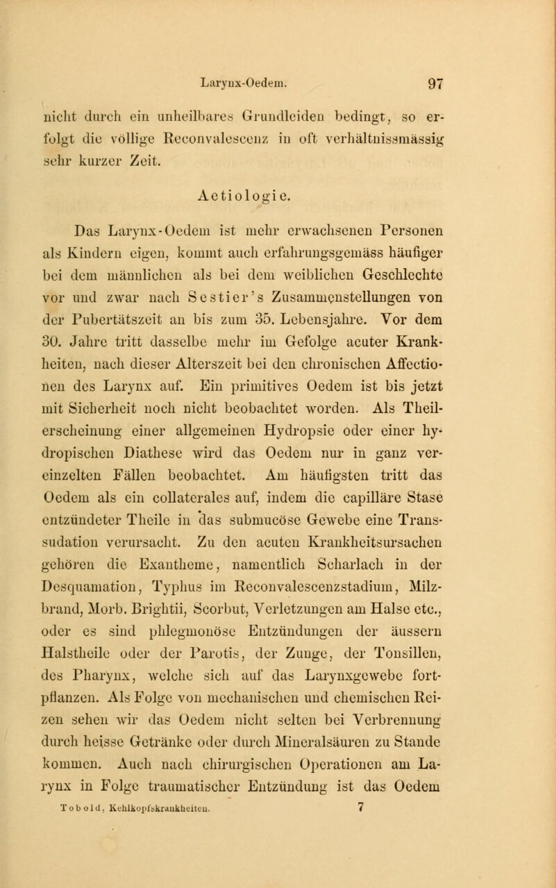nicht durch ein unheilbares Grundleiden bedingt, so er- folgt die völlige sehr kurzer Zeit. folgt die völlige Reconvalescenz in oft verhältnissmässig Aetiologie. Das Larynx-Oedcm ist mehr erwachsenen Personen als Kindern eigen, kommt auch erfahrungsgemäß häufiger bei dem männlichen als bei dem weiblichen Geschlechte vor und zwar nach Sc stier's Zusammenstellungen von der Pubertätszeit an bis zum 35. Lebensjahre. Vor dem 30. Jahre tritt dasselbe mehr im Gefolge acuter Krank- heiten, nach dieser Alterszeit bei den chronischen Affectio- nen des Larynx auf. Ein primitives Oedem ist bis jetzt mit Sicherheit noch nicht beobachtet worden. Als Theil- erschcinung einer allgemeinen Hydropsie oder einer hy dropischen Diathese wird das Oedem nur in ganz ver- einzelten Fällen beobachtet. Am häufigsten tritt das Oedem als ein collaterales auf, indem die capilläre Stase entzündeter Theile in *das submucöse Gewebe eine Trans- sudaten verursacht. Zu den acuten Krankheitsursachen gehören die Exantheme, namentlich Scharlach in der Desquamation, Typhus im Reconvalescenzstadium, Milz- brand, Morb. Brightii, Scorbut, Verletzungen am Halse etc., oder es sind phlegmonöse Entzündungen der äussern Halstheile oder der Parotis, der Zunge, der Tonsillen, des Pharynx, welche sich auf das Larynxgcwebe fort- pflanzen. Als Folge von mechanischen und chemischen Rei- zen sehen wir das Oedem nicht selten bei Verbrennung durch heisse Getränke oder durch Mineralsäuren zu Stande kommen. Auch nach chirurgischen Operationen am La- rynx in Folge traumatischer Entzündung ist das Oedem Tobold, Kchlkoj^bkraiikheiteu. 7