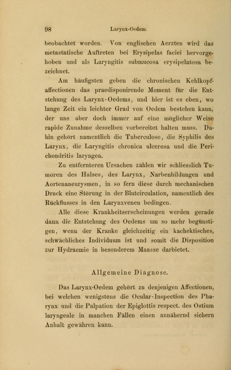 beobachtet worden. Von englischen Aerzten wird das metastatische Auftreten bei Erysipelas faciei hervorge- hoben und als Laryngitis submucosa erysipelatosa be- zeichnet. Am häufigsten geben die chronischen Kehlkopf- affectionen das praedisponirende Moment für die Ent- stehung des Larynx-Oedeins, und hier ist es eben, wo lange Zeit ein leichter Grad von Oedem bestehen kann, der uns aber doch immer auf eine möglicher Weise rapide Zunahme desselben vorbereitet halten muss. Da- hin gehört namentlich die Tuberculose, die Syphilis des Larynx, die Laryngitis chronica ulcerosa und die Peri- chonclritis laryngea. Zu entfernteren Ursachen zählen wir schliesslich Tu- moren des Halses, des Larynx, Narbenbildungen und Aortenaneurysmen, in so fern diese durch mechanischen Druck eine Störung in der Blutcirculation, namentlich des Rückflusses in den Larynxvenen bedingen. Alle diese Krankheitserscheinungen werden gerade dann die Entstehung des Oedems um so mehr begünsti- gen, wenu der Kranke gleichzeitig ein kachektisches, schwächliches Individuum ist und somit die Disposition zur Hydraemie in besonderem Maasse darbietet. Allgemeine Diagnose. Das Larynx-Oedem gehört zu denjenigen Affeetionen, bei welchen wenigstens die Ocular-lnspection des Pha- rynx und die Palpation der Epiglottis respect. des Ostium laryngeale in manchen Fällen einen annähernd sichern Anhalt gewähren kann.