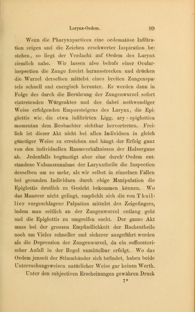 Wenn die Pharynxpartieen eine oedematöse Infiltra- tion zeigen und die Zeichen erschwerter Inspiration be- stehen, so liegt der Verdacht auf Oedem des Larynx ziemlich nahe. Wir lassen also behufs einer Ocular- inspection die Zunge forcirt herausstrecken und drücken die Wurzel derselben mittelst eines breiten Zungenspa- tels schnell und energisch herunter. Es werden dann in Folge des durch die Berührung der Zungenwurzel sofort eintretenden Würgeaktes und des dabei notwendiger Weise erfolgenden Emporsteigens des Larynx, die Epi- glottis wie die etwa infiltrirten Ligg. ary - epiglottica momentan dem Beobachter sichtbar hervortreten. Frei- lich ist dieser Akt nicht bei allen Individuen in gleich günstiger Weise zu erreichen und hängt der Erfolg ganz von den individuellen Raumverhältnissen der Halsorgane ab. Jedenfalls begünstigt aber eine durch* Oedem ent- standene Volumszunahme der Larynxtheile die Inspection desselben um so mehr, als wir selbst in einzelnen Fällen bei gesunden Individuen durch obige Manipulation die Epiglottis deutlich zu Gesicht bekommen können. Wo das Manöver nicht gelingt, empfiehlt sich die von Thuil- lier vorgeschlagene Palpation mittelst des Zeigefingers, indem man seitlich an der Zungenwurzel entlang geht und die Epiglottis zu umgreifen sucht. Der ganze Akt muss bei der grossen Empfindlichkeit der Rachentheile noch um Vieles schneller und sicherer ausgeführt werden als die Depression der Zungenwurzel, da ein suffocatori- scher Anfall in der Regel unmittelbar erfolgt. Wo das Oedem jenseit der Stimmbänder sich befindet, haben beide Untersuchungsweisen natürlicher Weise gar keinen Werth. Unter den subjectiven Erscheinungen gewähren Druck 7*