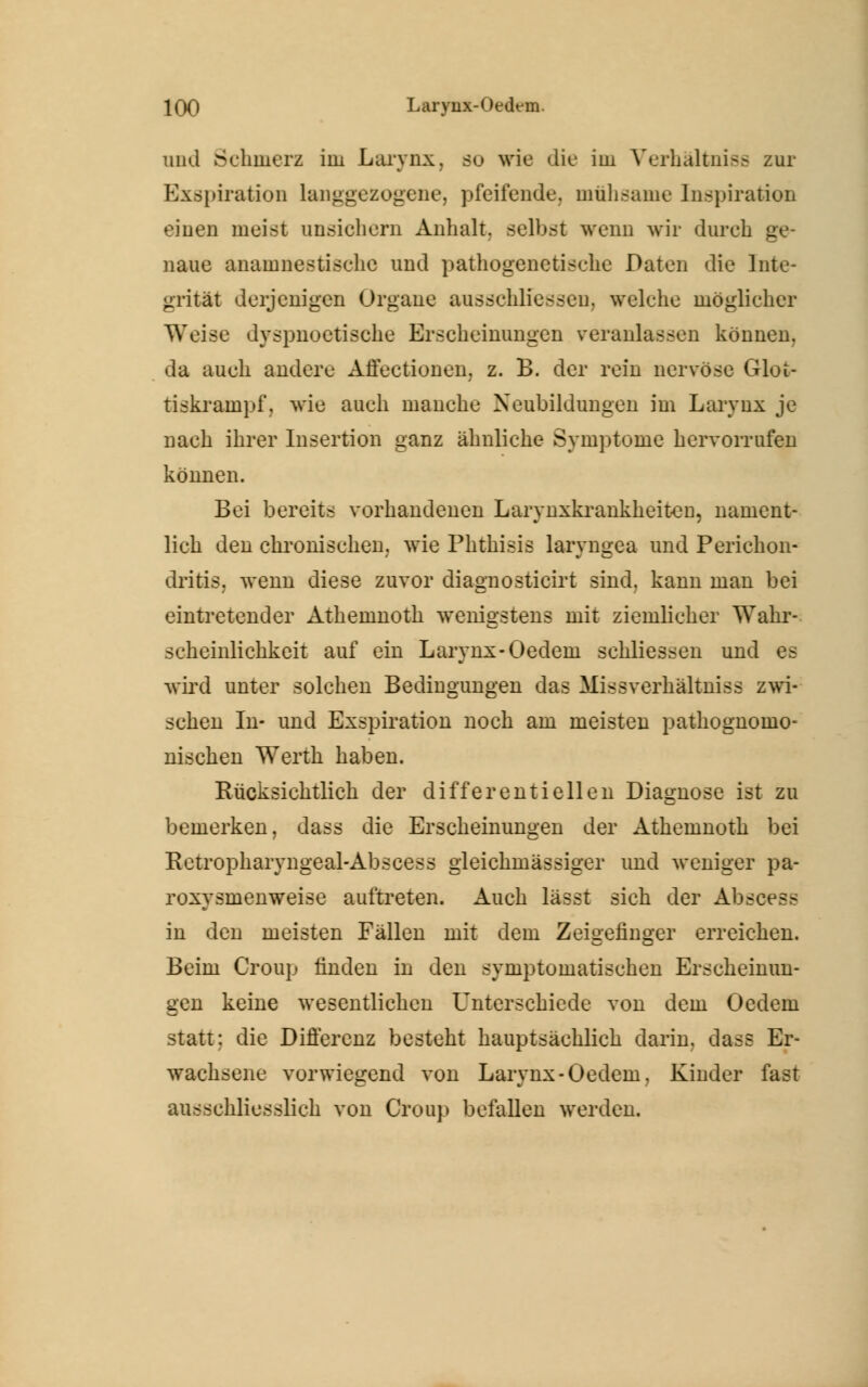 und Schmerz im Larvnx. so wie die im Verhältnis zur BxßpiratioD Langgezogene, pfeifende, mühsame Inspiration einen meist ansichern Anhalt, seihst wenn wir durch ge- naue anamnestisehe und pathogenetische Daten die Inte- grität derjenigen Orgaue ausschliessen. welche möglicher Weise dyspnoetische Erscheinungen veranlassen können. da auch andere Affectionen. z. B. der rein nervöse Glot- tiskrampf, wie auch manche Neubildungen im Larvnx je nach ihrer Insertion ganz ähnliche Symptome hervorrufen können. Bei bereits vorhandenen Larynxkrankheiten, nament- lich den chronischen; wie Phthisis laryngea und Perichon- dritis. wenn diese zuvor diagnosticirt sind, kann man bei eintretender Athemnoth wenigstens mit ziemlicher Wahr- scheinlichkeit auf ein Larvnx-Oedem schliessen und es wird unter solchen Bedingungen das Missverhältniss zwi- schen In- und Exspiration noch am meisten pathognomo- nischen Werth haben. Bücksichtlich der differentieilen Diagnose ist zu bemerken, dass die Erscheinungen der Athemnoth bei Retropharyngeal-Abscess gleichmässiger und weniger pa- roxysmenweise aultreten. Auch lässt sich der Abscess in den meisten Fällen mit dem Zeigefinger erreichen. Beim Croup linden in den symptomatischen Erscheinun- gen keine wesentlichen Unterschiede von dem Oedem statt: die Differenz besteht hauptsächlich darin, dass Er- wachsene vorwiegend von Larvnx-Oedem. Kinder fast ausschliesslich von Croup befallen werden.