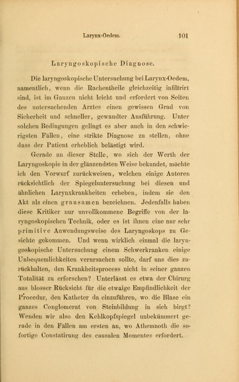 Laryngoskopische Diagnose. Die laryngoskopischeUntersuchung bei Larynx-Oedem, namentlich, wenn die Rachentheile gleichzeitig infiltrirt sind, ist im Ganzen nicht leicht und erfordert von Seiten des untersuchenden Arztes einen gewissen Grad von Sicherheit und schneller, gewandter Ausführung. Unter solchen Bedingungen gelingt es aber auch in den schwie- rigsten Fällen, eine strikte Diagnose zu stellen, ohne dass der Patient erheblich belästigt wird. Gerade an dieser Stelle, wo sich der Werth der Laryngoskopie in der glänzendsten Weise bekundet, möchte ich den Vorwurf zurückweisen, welchen einige Autoren rücksichtlich der Spiegeluntersuchung bei diesen und ähnlichen Larynxkrankheiten erheben, indem sie den Akt als einen grausamen bezeichnen. Jedenfalls haben diese Kritiker nur unvollkommene Begriffe von der la- ryngoskopischen Technik, oder es ist ihnen eine nur sehr primitive Anwendungsweise des Laryngoskops zu Ge- sichte gekommen. Und wenn wirklich einmal die laryn- goskopische Untersuchung einem Schwerkranken einige Unbequemlichkeiten verursachen sollte, darf uns dies zu- rückhalten, den Krankheitsprocess nicht in seiner ganzen Totalität zu erforschen? Unterlässt es etwa der Chirurg aus blosser Rücksicht für die etwaige Empfindlichkeit der Procedur, den Katheter da einzuführen, wo die Blase ein ganzes Conglomerat von Steinbildung in sich birgt? Wenden wir also den Kehlkopfspiegel unbekümmert ge- rade in den Fällen am ersten an, wo Athemnoth die so- fortige Constatirung des causalen Momentes erfordert.