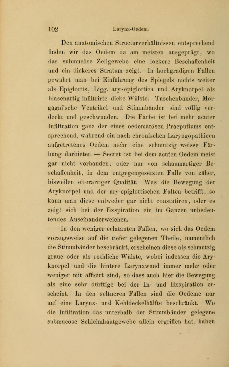 Den anatomischen Structurverhältnissen entsprechend linden wir das Oedein da am meisten ausgeprägt, wo das submucöse Zellgewebe eine lockere Beschaffenheit und ein dickeres Stratum zeigt. In hochgradigen Fällen gewahrt man bei Einführung des Spiegels nichts weiter als Epiglottis, Ligg. ary-epiglottica und Aryknorpel als blasenartig infiltrirte dicke Wülste. Taschenbänder, Mor- gagni'sche Ventrikel und Stimmbänder sind völlig ver- deckt und geschwunden. Die Farbe ist bei mehr acuter Infiltration ganz der eines oeclematösen Praeputiums ent- sprechend, während ein nach chronischen Larvngopathieen aufgetretenes Oedem mehr eine schmutzig weisse Fär- bung darbietet. — Secret ist bei dem acuten Oedem meist gar nicht vorhanden, oder nur von schaumartiger Be- schaffenheit, in dem entgegengesetzten Falle von zäher, bisweilen eiterartiger Qualität. Was die Bewegung der Aryknorpel und der ary-epiglottischen Falten betrifft, so kann man diese entweder gar nicht constatiren, oder es zeigt sich bei der Exspiration ein im Ganzen unbedeu- tendes Auseinanderweichen. In den weniger eclatanten Fällen, wo sich das Oedem vorzugsweise auf die tiefer gelegenen Theile, namentlich die Stimmbänder beschränkt, erscheinen diese als schmutzig graue oder als röthliche Wülste, wobei indessen die Arv- knorpel und die hintere Larynxwand immer mehr oder weniger mit afficirt sind, so dass auch hier die Bewegung als eine sehr dürftige bei der In- und Exspiration er- scheint. In den seltneren Fällen sind die Oedeme nur auf eine Larynx- und Kehldeckelhälfte beschränkt. Wo die Infiltration das unterhalb der Stimmbänder gelegene submucöse Schleimliautgewebe allein ergriffen hat, haben