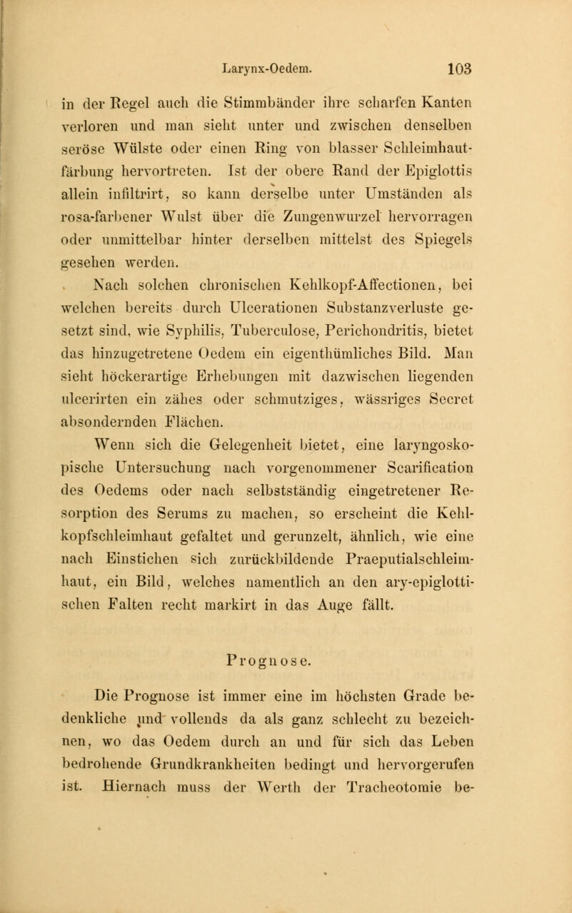 in der Regel auch die Stimmbänder ihre scharfen Kanten verloren und man sieht unter und zwischen denselben seröse Wülste oder einen Ring von blasser Schleimhaut- färbung hervortreten. Ist der obere Rand der Epiglottis allein infiltrirt, so kann derselbe unter Umständen als rosa-farbener Wulst über die Zungenwurzel hervorragen oder unmittelbar hinter derselben mittelst des Spiegels gesehen werden. Nach solchen chronischen Kehlkopf-ArTectionen, bei welchen bereits durch Ulcerationen Substanzverluste ge- setzt sind, wie Syphilis. Tuberculose, Perichondritis, bietet das hinzugetretene Oedem ein eigenthümliches Bild. Man sieht höckerartige Erhebungen mit dazwischen liegenden ulcerirten ein zähes oder schmutziges, wässriges Secret absondernden Flächen. Wenn sich die Gelegenheit bietet, eine laryngosko- pische Untersuchung nach vorgenommener Scarification des Oedems oder nach selbstständig eingetretener Re- sorption des Serums zu machen, so erscheint die Kehl- kopfs chleimhaut gefaltet und gerunzelt, ähnlich, wie eine nach Einstichen sich zurückbildende Praeputialschleim- haut, ein Bild, welches namentlich an den ary-epiglotti- schen Falten recht markirt in das Auge fällt. Prognose. Die Prognose ist immer eine im höchsten Grade be- denkliche und vollends da als ganz schlecht zu bezeich- nen, wo das Oedem durch an und für sich das Leben bedrohende Grundkrankheiten bedingt und hervorgerufen ist. Hiernach muss der Werth der Tracheotomie be-