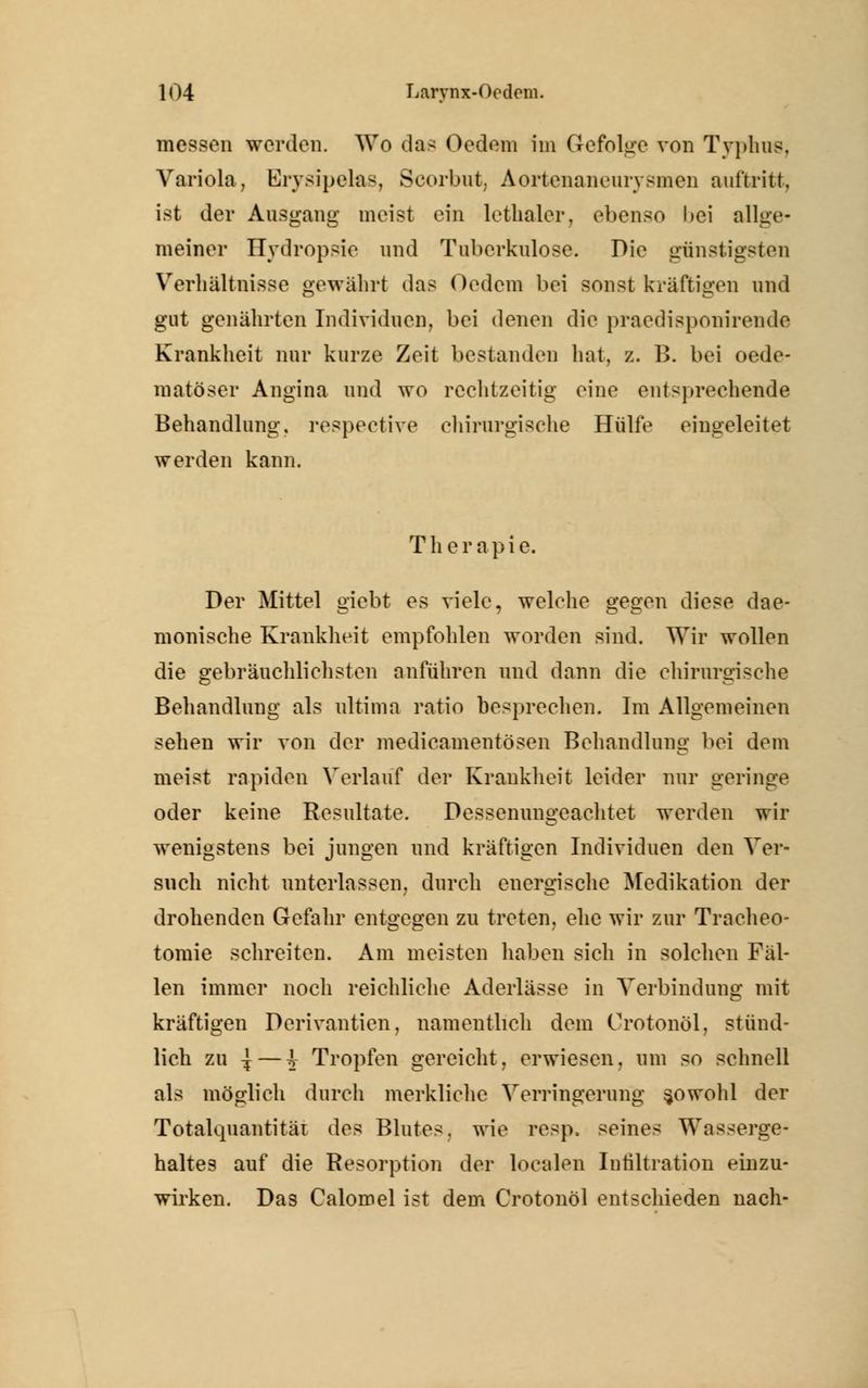 messen werden. Wo das Oedem Im Gefolge von Typbus, Variola, Erysipelas, Scorbut, Aortenaneurysmen auftritt. ist der Ausgang meist ein lethaler, ebenso l>ei allge- meiner Hydropsie und Tuberkulose. Die günstigsten Verhältnisse gewährt das Oedem bei sonst kräftigen und gut genährten Individuen, bei denen die praedisponirende Krankheit nur kurze Zeit bestanden hat, z. B. bei oede- matöser Angina und wo rechtzeitig eine entsprechende Behandlung, respeetive chirurgische Hülfe eingeleitet werden kann. Therapie. Der Mittel giebt es viele, welche gegen diese dae- monische Krankheit empfohlen worden sind. Wir wollen die gebräuchlichsten anführen und dann die chirurgische Behandlung als ultima ratio besprechen. Im Allgemeinen sehen wir von der medieamentösen Behandlung bei dem meist rapiden Verlauf der Krankheit leider nur geringe oder keine Resultate. Dessenungeachtet werden wir wenigstens bei jungen und kräftigen Individuen den Ver- such nicht unterlassen, durch energische Medikation der drohenden Gefahr entgegen zu treten, ehe wir zur Tracheo- tomie schreiten. Am meisten haben sich in solchen Fäl- len immer noch reichliche Aderlässe in Verbindung mit kräftigen Derivantien, namentlich dem Crotonöl, stünd- lich zu ^ — i Tropfen gereicht, erwiesen, um so schnell als möglich durch merkliche Verringerung sowohl der Totalquantität des Blutes, wie resp. seines Wasserge- haltes auf die Resorption der localen Intiltration einzu- wirken. Das Calomel ist dem Crotonöl entschieden nach-