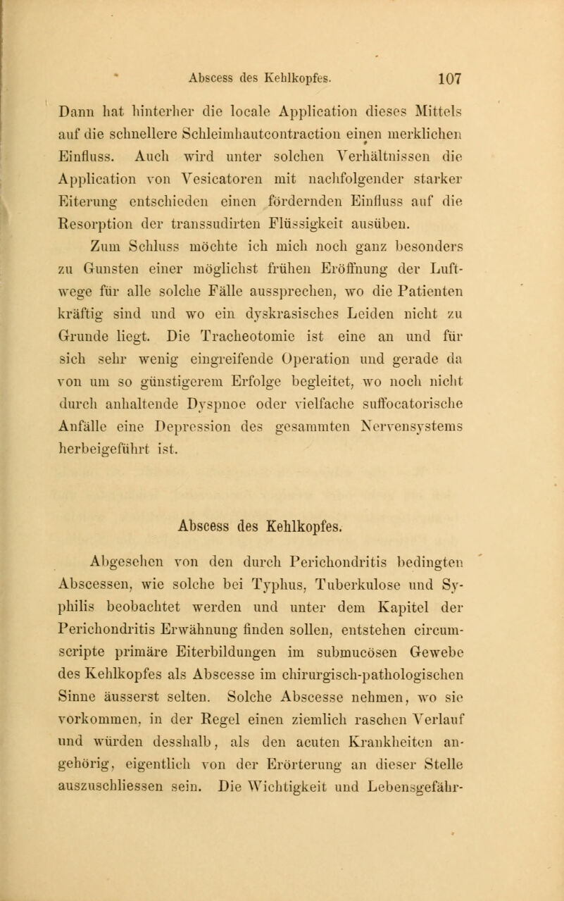 Dann hat hinterher die locale Application dieses Mittels auf die schnellere Schleimhautcontraction einen merklichen Einfluss. Auch wird unter solchen Verhältnissen die Application von Vesicatoren mit nachfolgender starker Eiterung entschieden einen fördernden Einfluss auf die Resorption der transsudirten Flüssigkeit ausüben. Zum Schluss möchte ich mich noch ganz besonders zu Gunsten einer möglichst frühen Eröffnung der Luft- wege für alle solche Fälle aussprechen, wo die Patienten kräftig sind und wo ein dyskrasisches Leiden nicht zu Grunde liegt. Die Tracheotomie ist eine an und für sich sehr wenig eingreifende Operation und gerade da von um so günstigerem Erfolge begleitet, wo noch nicht durch anhaltende Dyspnoe oder vielfache suffocatorische Anfälle eine Depression des gesammten Nervensystems herbeigeführt ist. Abscess des Kehlkopfes. Abgesehen von den durch Perichondritis bedingten Abscessen, wie solche bei Typhus, Tuberkulose und Sy- philis beobachtet werden und unter dem Kapitel der Perichondritis Erwähnung finden sollen, entstehen circum- scripte primäre Eiterbildungen im submucösen Gewebe des Kehlkopfes als Abscesse im chirurgisch-pathologischen Sinne äusserst selten. Solche Abscesse nehmen, wo sie vorkommen, in der Regel einen ziemlich raschen Verlauf und würden desshalb, als den acuten Krankheiten an- gehörig, eigentlich von der Erörterung an dieser Stelle auszuschliessen sein. Die Wichtigkeit und Lebensgefahr-