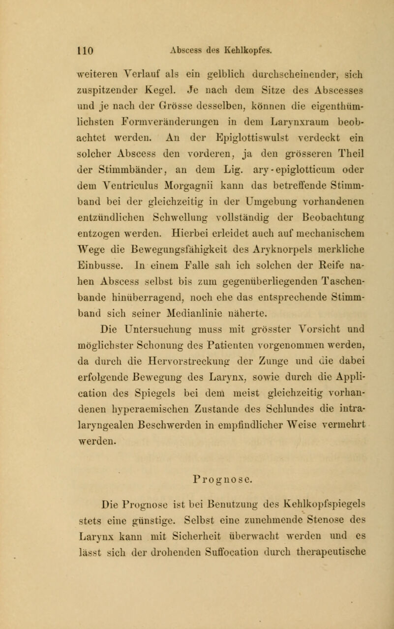 weiteren Verlauf als ein gelblich durchscheinender, sich zuspitzender Kegel. Je nach dem Sitze des Abscesses und je nach der Grösse desselben, können die eigenthüm- lichsten Formveränderungen in dem Larynxraum beob- achtet werden. An der Epiglottiswulst verdeckt ein solcher Abscess den vorderen, ja den grösseren Theil der Stimmbänder, an dem Lig. ary-epiglotticuni oder dem Ventriculus Morgagnii kann das betreffende Stimm- band bei der gleichzeitig in der Umgebung vorhandenen entzündlichen Schwellung vollständig der Beobachtung entzogen werden. Hierbei erleidet auch auf mechanischem Wege die Bewegungsfähigkeit des Aryknorpels merkliche Einbusse. In einem Falle sah ich solchen der Reife na- hen Abscess selbst bis zum gegenüberliegenden Taschen- bande hinüberragend, noch ehe das entsprechende Stimm- band sich seiner Medianlinie näherte. Die Untersuchung muss mit grösster Vorsicht und möglichster Schonung des Patienten vorgenommen werden, da durch die Hervorstreckung der Zunge und die dabei erfolgende Bewegung des Larynx, sowie durch die Appli- cation des Spiegels bei dem meist gleichzeitig vorhan- denen hyperaemischen Zustande des Schlundes die intra- laryngealen Beschwerden in empfindlicher Weise vermehrt werden. Prognose. Die Prognose ist bei Benutzung des Kehlkopfspiegels stets eine günstige. Selbst eine zunehmende Stenose des Larynx kann mit Sicherheit überwacht werden und es sich der drohenden Suffocation durch therapeutische