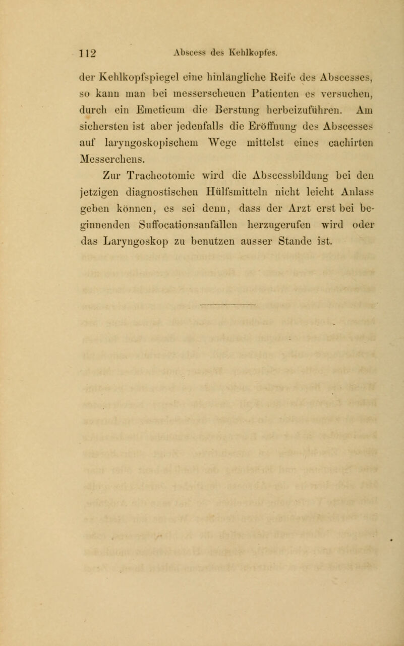 der Kehlkopfspiegel eine hinlängliche Reife des Absce so kann man bei messerscheuen Patienten es versuchen, durch ein Einetieuni die Berstung herbeizuführen. Am sichersten ist aber jedenfalls die Eröffnung des Abscet auf laryngoskopischem Wege mittelst eines cachirten Messerchens. Zur Tracheotomie wird die Abscessbildung bei den jetzigen diagnostischen Htilfsmitteln nicht leicht Anlass geben können, es sei denn, dass der Arzt erst bei be- ginnenden Suffocationsaniallen herzugerufen wird oder das Laryngoskop zu benutzen ausser Stande ist.