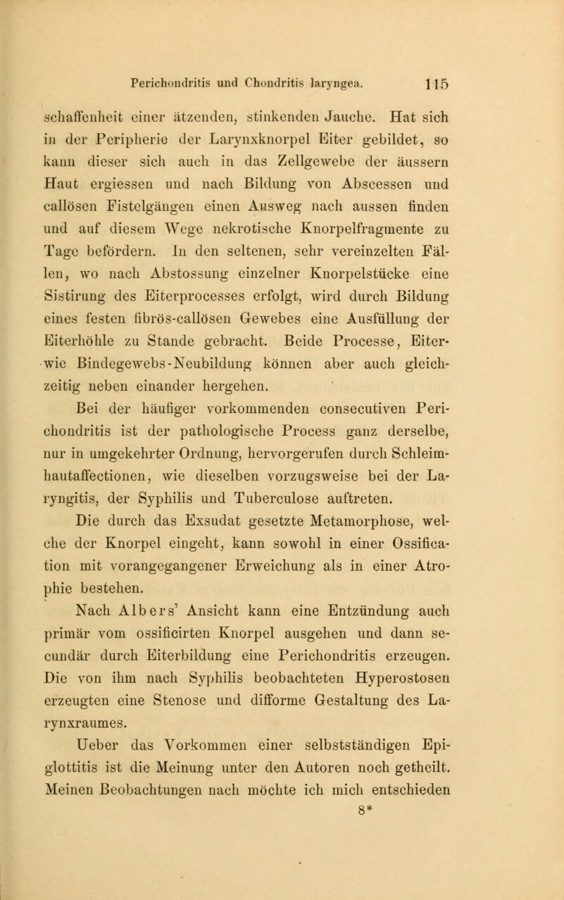 schaffenheit einer ätzenden, stinkenden Jauche. Hat sich in der Peripherie der Larynxknorpel Eiter gebildet, so kann dieser sich auch in das Zellgewebe der äussern Haut ergiessen und nach Bildung von Abscessen und callösen Fistelgängen einen Ausweg nach aussen finden und auf diesem Wege nekrotische Knorpelfragmente zu Tage befördern. In den seltenen, sehr vereinzelten Fäl- len, wo nach Abstossung einzelner Knorpelstücke eine Sistirung des Eiterprocesses erfolgt, wird durch Bildung eines festen fibrös-callösen Gewebes eine Ausfüllung der Eiterhöhle zu Stande gebracht. Beide Processe, Eiter- wie Bindegewebs-Neubildung können aber auch gleich- zeitig neben einander hergehen. Bei der häufiger vorkommenden consecutiven Peri- chondritis ist der pathologische Process ganz derselbe, nur in umgekehrter Ordnung, hervorgerufen durch Schleim- hautaffectionen, wie dieselben vorzugsweise bei der La- ryngitis, der Syphilis und Tuberculose auftreten. Die durch das Exsudat gesetzte Metamorphose, wel- che der Knorpel eingeht, kann sowohl in einer Ossifica- tion mit vorangegangener Erweichung als in einer Atro- phie bestehen. Nach Albers' Ansicht kann eine Entzündung auch primär vom ossificirten Knorpel ausgehen und dann se- cundär durch Eiterbildung eine Perichondritis erzeugen. Die von ihm nach Syphilis beobachteten Hyperostosen erzeugten eine Stenose und difforme Gestaltung des La- rynxraumes. Ueber das Vorkommen einer selbstständigen Epi- glottitis ist die Meinung unter den Autoren noch getheilt. Meinen Beobachtungen nach möchte ich mich entschieden 8*