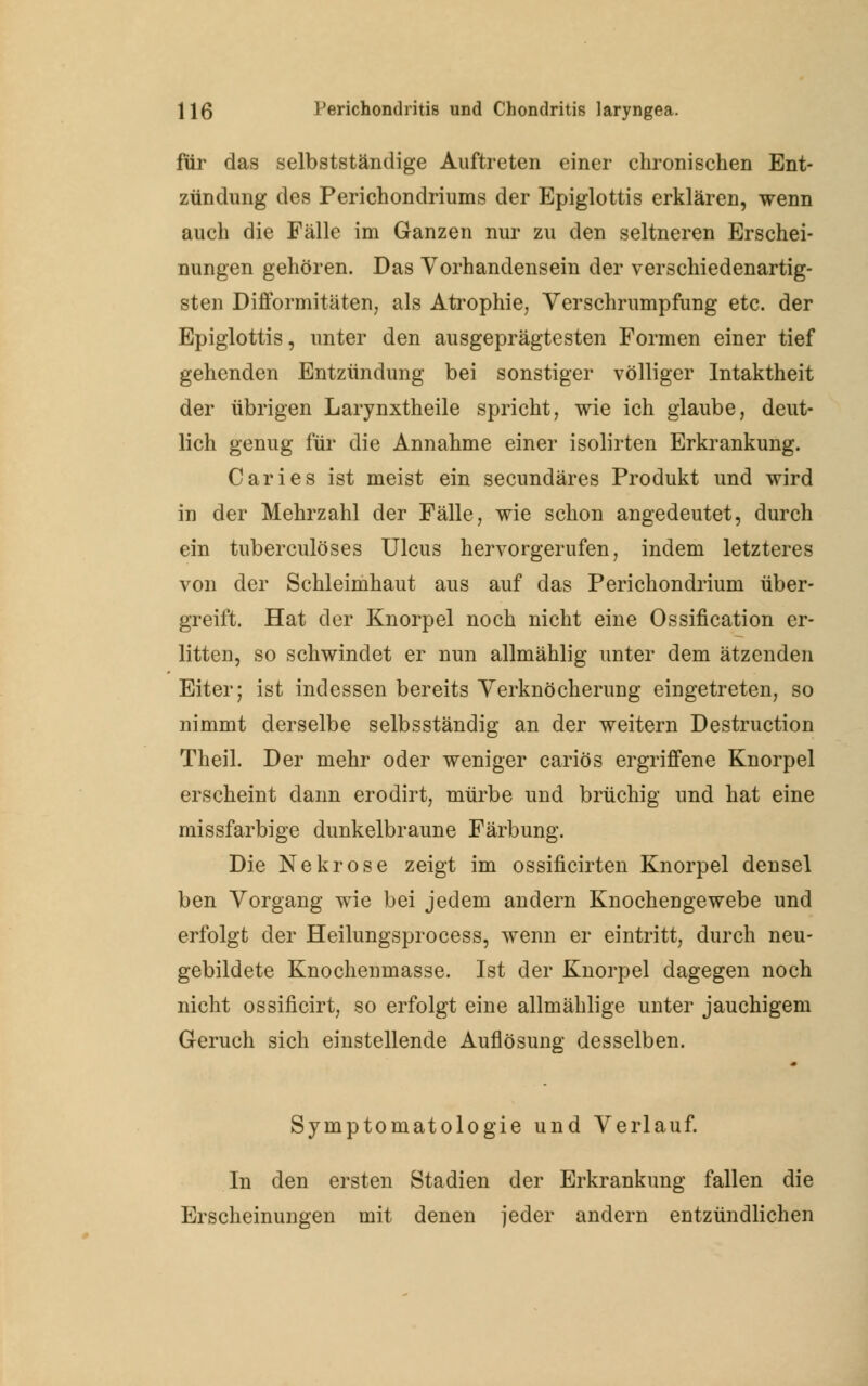für das selbstständige Auftreten einer chronischen Ent- zündung des Perichondriums der Epiglottis erklären, wenn auch die Fälle im Ganzen nur zu den seltneren Erschei- nungen gehören. Das Vorhandensein der verschiedenartig- sten Difformitäten, als Atrophie, Verschrumpfung etc. der Epiglottis, unter den ausgeprägtesten Formen einer tief gehenden Entzündung bei sonstiger völliger Intaktheit der übrigen Larynxtheile spricht, wie ich glaube, deut- lich genug für die Annahme einer isolirten Erkrankung. Caries ist meist ein secundäres Produkt und wird in der Mehrzahl der Fälle, wie schon angedeutet, durch ein tuberculöses Ulcus hervorgerufen, indem letzteres von der Schleimhaut aus auf das Perichondrium über- greift. Hat der Knorpel noch nicht eine Ossification er- litten, so schwindet er nun allmählig unter dem ätzenden Eiter; ist indessen bereits Verknöcherung eingetreten, so nimmt derselbe selbsständig an der weitern Destruction Theil. Der mehr oder weniger cariös ergriffene Knorpel erscheint dann erodirt, mürbe und brüchig und hat eine missfarbige dunkelbraune Färbung. Die Nekrose zeigt im ossificirten Knorpel densel ben Vorgang wie bei jedem andern Knochengewebe und erfolgt der Heilungsprocess, wenn er eintritt, durch neu- gebildete Knochenmasse. Ist der Knorpel dagegen noch nicht ossificirt, so erfolgt eine allmählige unter jauchigem Geruch sich einstellende Auflösung desselben. Symptomatologie und Verlauf. In den ersten Stadien der Erkrankung fallen die Erscheinungen mit denen jeder andern entzündlichen