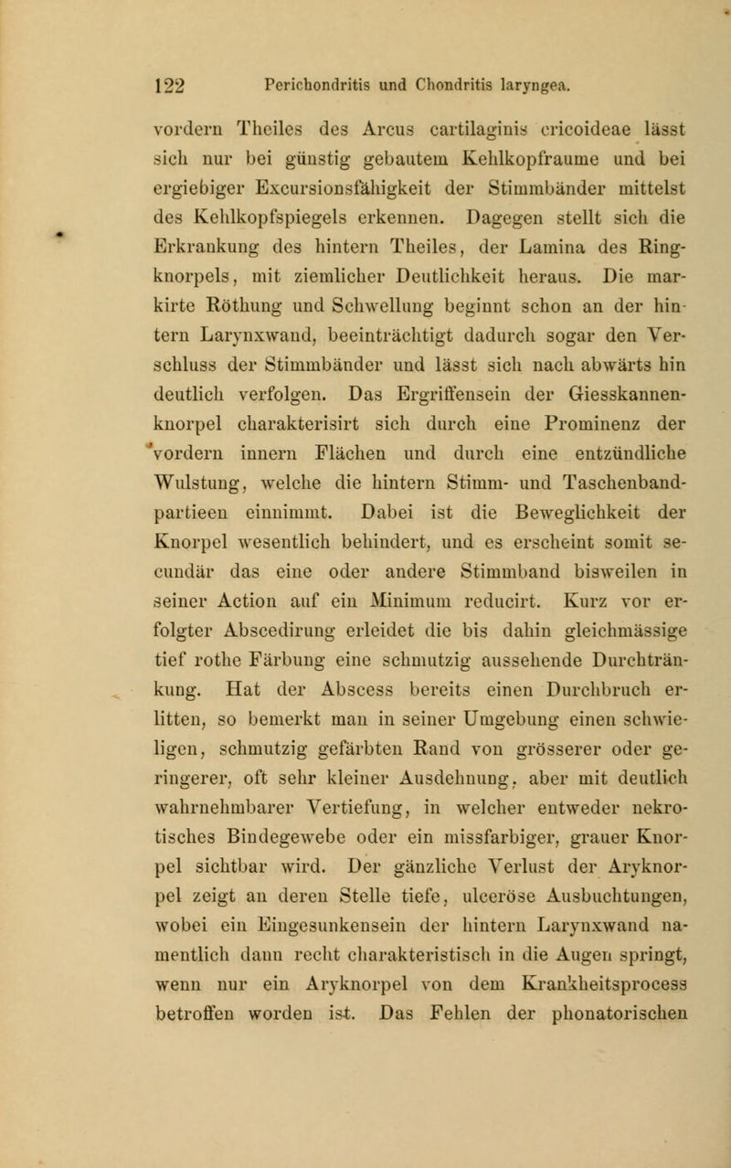 vordem Theiles des Arcus cartilaginis ericoideae lässt sich nur bei günstig gebautem Kehlkopfraume und bei ergiebiger Excursionsfähigkeit der Stimmbänder mittelst des Kehlkopfspiegels erkennen. Dagegen stellt sich die Erkrankung des hintern Theiles, der Lamina des Ring- knorpels, mit ziemlicher Deutlichkeit heraus. Die mar- kirte Röthung und Schwellung beginnt schon an der hin- tern Larynxwand, beeinträchtigt dadurch sogar den Ver- schluss der Stimmbänder und lässt sich nach abwärts hin deutlich verfolgen. Das Ergriffensein der Giesskannen- knorpel charakterisirt sich durch eine Prominenz der Vordem innern Flächen und durch eine entzündliche Wulstung, welche die hintern Stimm- und Taschenband- partieen einnimmt. Dabei ist die Beweglichkeit der Knorpel wesentlich behindert, und es erscheint somit se- cundär das eine oder andere Stimmband bisweilen in seiner Action auf ein Minimum reducirt. Kurz vor er- folgter Abscedirung erleidet die bis dahin gleichmässige tief rothe Färbung eine schmutzig aussehende Durchträn- kung. Hat der Abscess bereits einen Durchbruch er- litten, so bemerkt man in seiner Umgebung einen schwie- ligen, schmutzig gefärbten Rand von grösserer oder ge- ringerer, oft sehr kleiner Ausdehnung, aber mit deutlich wahrnehmbarer Vertiefung, in welcher entweder nekro- tisches Bindegewebe oder ein missfarbiger, grauer Knor- pel sichtbar wird. Der gänzliche Verlust der Aryknor- pel zeigt an deren Stelle tiefe, ulceröse Ausbuchtungen, wobei ein Eingesunkensein der hintern Larynxwand na- mentlich dann recht charakteristisch in die Augen springt, wenn nur ein Aryknorpel von dem Krankheitsprocess betroffen worden ist. Das Fehlen der phonatorischen
