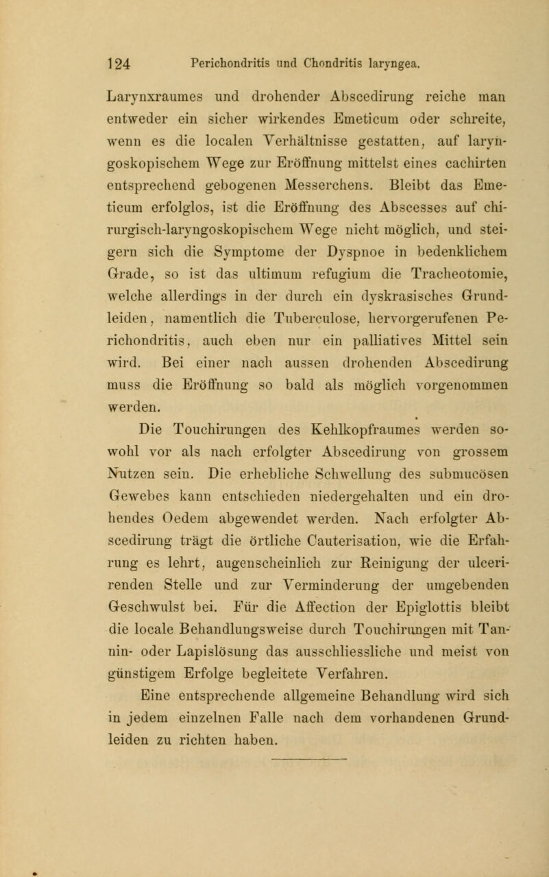 Larynxraumes und drohender Abscedirung reiche man entweder ein sicher wirkendes Emeticum oder schreite, wenn es die localen Verhältnisse gestatten, auf laryn- goskopischem Wege zur Eröffnung mittelst eines cachirten entsprechend gebogenen Messerchens. Bleibt das Eme- ticum erfolglos, ist die Eröffnung des Abscesses auf chi- rurgisch-laryngoskopischem Wege nicht möglich, und stei- gern sich die Symptome der Dyspnoe in bedenklichem Grade, so ist das ultimum refugium die Tracheotomie, welche allerdings in der durch ein dyskrasische? Grund- leiden, namentlich die Tuberculose, hervorgerufenen Pe- richondritis, auch eben nur ein palliatives Mittel sein wird. Bei einer nach aussen drohenden Abscedirung muss die Eröffnung so bald als möglich vorgenommen werden. Die Touchirungen des Kehlkopfraumes werden so- wohl vor als nach erfolgter Abscedirung von grossem Nutzen sein. Die erhebliche Schwellung des submucösen Gewebes kann entschieden niedergehalten und ein dro- hendes Oedem abgewendet werden. Nach erfolgter Ab- scedirung trägt die örtliche Cauterisation, wie die Erfah- rung es lehrt, augenscheinlich zur Reinigung der ulceri- renden Stelle und zur Verminderung der umgebenden Geschwulst bei. Für die Affection der Epiglottis bleibt die locale Behandlungsweise durch Touchirungen mit Tan- nin- oder Lapislösung das ausschliessliche und meist von günstigem Erfolge begleitete Verfahren. Eine entsprechende allgemeine Behandlung wird sich in jedem einzelnen Falle nach dem vorhandenen Grund- leiden zu richten haben.